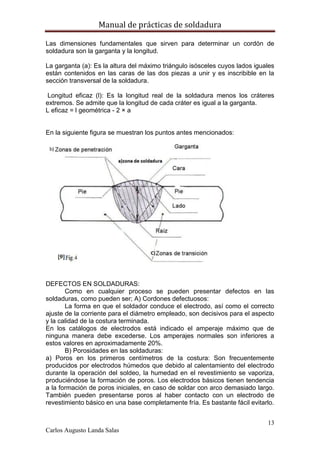 Manual de prácticas de soldadura
13
Carlos Augusto Landa Salas
Las dimensiones fundamentales que sirven para determinar un cordón de
soldadura son la garganta y la longitud.
La garganta (a): Es la altura del máximo triángulo isósceles cuyos lados iguales
están contenidos en las caras de las dos piezas a unir y es inscribible en la
sección transversal de la soldadura.
Longitud eficaz (l): Es la longitud real de la soldadura menos los cráteres
extremos. Se admite que la longitud de cada cráter es igual a la garganta.
L eficaz = l geométrica - 2 × a
En la siguiente figura se muestran los puntos antes mencionados:
DEFECTOS EN SOLDADURAS:
Como en cualquier proceso se pueden presentar defectos en las
soldaduras, como pueden ser; A) Cordones defectuosos:
La forma en que el soldador conduce el electrodo, así como el correcto
ajuste de la corriente para el diámetro empleado, son decisivos para el aspecto
y la calidad de la costura terminada.
En los catálogos de electrodos está indicado el amperaje máximo que de
ninguna manera debe excederse. Los amperajes normales son inferiores a
estos valores en aproximadamente 20%.
B) Porosidades en las soldaduras:
a) Poros en los primeros centímetros de la costura: Son frecuentemente
producidos por electrodos húmedos que debido al calentamiento del electrodo
durante la operación del soldeo, la humedad en el revestimiento se vaporiza,
produciéndose la formación de poros. Los electrodos básicos tienen tendencia
a la formación de poros iniciales, en caso de soldar con arco demasiado largo.
También pueden presentarse poros al haber contacto con un electrodo de
revestimiento básico en una base completamente fría. Es bastante fácil evitarlo.
 