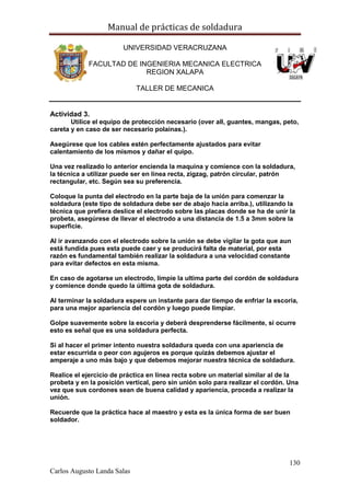 Manual de prácticas de soldadura
130
Carlos Augusto Landa Salas
UNIVERSIDAD VERACRUZANA
FACULTAD DE INGENIERIA MECANICA ELECTRICA
REGION XALAPA
TALLER DE MECANICA
Actividad 3.
Utilice el equipo de protección necesario (over all, guantes, mangas, peto,
careta y en caso de ser necesario polainas.).
Asegúrese que los cables estén perfectamente ajustados para evitar
calentamiento de los mismos y dañar el quipo.
Una vez realizado lo anterior encienda la maquina y comience con la soldadura,
la técnica a utilizar puede ser en línea recta, zigzag, patrón circular, patrón
rectangular, etc. Según sea su preferencia.
Coloque la punta del electrodo en la parte baja de la unión para comenzar la
soldadura (este tipo de soldadura debe ser de abajo hacia arriba.), utilizando la
técnica que prefiera deslice el electrodo sobre las placas donde se ha de unir la
probeta, asegúrese de llevar el electrodo a una distancia de 1.5 a 3mm sobre la
superficie.
Al ir avanzando con el electrodo sobre la unión se debe vigilar la gota que aun
está fundida pues esta puede caer y se producirá falta de material, por esta
razón es fundamental también realizar la soldadura a una velocidad constante
para evitar defectos en esta misma.
En caso de agotarse un electrodo, limpie la ultima parte del cordón de soldadura
y comience donde quedo la última gota de soldadura.
Al terminar la soldadura espere un instante para dar tiempo de enfriar la escoria,
para una mejor apariencia del cordón y luego puede limpiar.
Golpe suavemente sobre la escoria y deberá desprenderse fácilmente, si ocurre
esto es señal que es una soldadura perfecta.
Si al hacer el primer intento nuestra soldadura queda con una apariencia de
estar escurrida o peor con agujeros es porque quizás debemos ajustar el
amperaje a uno más bajo y que debemos mejorar nuestra técnica de soldadura.
Realice el ejercicio de práctica en línea recta sobre un material similar al de la
probeta y en la posición vertical, pero sin unión solo para realizar el cordón. Una
vez que sus cordones sean de buena calidad y apariencia, proceda a realizar la
unión.
Recuerde que la práctica hace al maestro y esta es la única forma de ser buen
soldador.
 