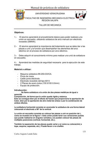 Manual de prácticas de soldadura
133
Carlos Augusto Landa Salas
UNIVERSIDAD VERACRUZANA
FACULTAD DE INGENIERIA MECANICA ELECTRICA
REGION XALAPA
TALLER DE MECANICA
Objetivos:
1.- El alumno aprenderá el procedimiento básico para poder realizara una
unión en escuadra, utilizando soldadura de arco manual con electrodo
revestido (SMAW).
2.- El alumno aprenderá la importancia del tratamiento que se debe dar a las
piezas a unir y la función que desempeñan los elementos del arco
eléctrico en el proceso de soldadura por arco eléctrico.
3.- Debe adquirir el conocimiento mínimo para realizar una unió de soldadura
en escuadra.
4.- Aprenderá las medidas de seguridad necesaria para la ejecución de este
trabajo.
Material a utilizar:
- Maquina soldadora MI-250-CD/CA.
- Pinza de maza.
- Cable porta electrodo.
- Electrodo revestido del tipo 6013
- 2 Placas de acero dulce (150 X100 X 6mm)
- Equipo de protección.
Introducción:
Se llama soldadura a la unión de dos piezas metálicas de igual o
parecida
Composición, de forma que la unión quede rígida y estanca.
Esto se consigue bien por el efecto de fusión que proporciona la aportación de
Calor, bien por la aportación de otro metal de enlace o por la combinación de
ambos efectos.
La soldadura horizontal consiste en acomodar la soldadura de una forma lateral
colocando el electrodo a 90° de la vertical.
La unión en escuadra consiste en colocar las piezas a unir en posición de L,
como se muestra en la figura 1. Esta unión puede tener sus variaciones puesto
que puede realizarse en ángulos variados y se pueden colocar las piezas de
múltiples posiciones (vertical, horizontal, etc.).
También la separación de las placas puede variar a si como su colocación( a
tope, esquina, separada, etc.). Puede llevar o no chaflán.
 