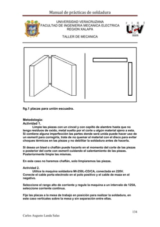 Manual de prácticas de soldadura
134
Carlos Augusto Landa Salas
UNIVERSIDAD VERACRUZANA
FACULTAD DE INGENIERIA MECANICA ELECTRICA
REGION XALAPA
TALLER DE MECANICA
fig.1 placas para unión escuadra.
Metodología:
Actividad 1.
Limpie las piezas con un cincel y con cepillo de alambre hasta que no
tenga residuos de oxido, metal suelto por el corte u algún material ajeno a esta.
Si contiene alguna imperfección las partes donde será unida puede hacer uso de
un esmeril para corregirla, trate de no quemar el material con el disco para evitar
choques térmicos en las piezas y no debilitar la soldadura antes de hacerla.
Si desea un bisel o chaflán puede hacerlo en el momento del corte de las piezas
o posterior del corte con esmeril cuidando el calentamiento de las piezas.
Posteriormente limpie las mismas.
En este caso no haremos chaflán, solo limpiaremos las piezas.
Actividad 2.
Utilice la maquina soldadora MI-250L-CD/CA, conectada en 220V.
Conecte el cable porta electrodo en el polo positivo y el cable de maza en el
negativo.
Seleccione el rango alto de corriente y regule la maquina a un intervalo de 125A,
seleccione corriente continua.
Fije las placas a la mesa de trabajo en posición para realizar la soldadura, en
este caso verticales sobre la mesa y sin separación entre ellas.
 