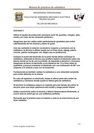 Manual de prácticas de soldadura
135
Carlos Augusto Landa Salas
UNIVERSIDAD VERACRUZANA
FACULTAD DE INGENIERIA MECANICA ELECTRICA
REGION XALAPA
TALLER DE MECANICA
Actividad 3.
Utilice el equipo de protección necesario (over all, guantes, mangas, peto,
careta y en caso de ser necesario polainas.).
Asegúrese que los cables estén perfectamente ajustados para evitar
calentamiento de los mismos y dañar el quipo.
Una vez realizado lo anterior encienda la maquina y comience con la
soldadura, la técnica a utilizar puede ser en línea recta, zigzag, patrón
circular, patrón rectangular, etc. Según sea su preferencia.
Coloque la punta del electrodo en la parte donde desea comenzar la
soldadura, utilizando la técnica que prefiera deslice el electrodo sobre las
placas donde se ha de unir la probeta, de izquierda a derecha o viceversa,
asegúrese de llevar el electrodo a una distancia de 1.5 a 2mm sobre la
superficie y procure mantener el electrodo con una inclinación de 90° con
respecto a la vertical y nula con la horizontal.
Fundamental es también realizar la soldadura a una velocidad constante
para evitar defectos en la misma.
En caso de agotarse un electrodo, limpie la ultima parte del cordón de
soldadura y comience donde quedo la última gota de soldadura.
Al terminar la soldadura espere un instante para dar tiempo de enfriar la
escoria, para una mejor apariencia del cordón y luego puede limpiar.
Golpe suavemente sobre la escoria y deberá desprenderse fácilmente, si
ocurre esto es señal que es una soldadura perfecta.
Recuerde que la práctica hace al maestro y esta es la única forma de ser
buen soldador.
 