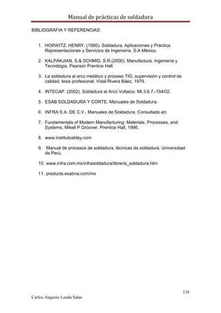 Manual de prácticas de soldadura
138
Carlos Augusto Landa Salas
BIBLIOGRAFIA Y REFERENCIAS:
1. HORWITZ, HENRY. (1980). Soldadura, Aplicaciones y Práctica.
Representaciones y Servicios de Ingeniería, S.A México.
2. KALPAKJIAN, S.& SCHMID, S.R.(2000). Manufactura, Ingeniería y
Tecnología. Pearson Prentice Hall.
3. La soldadura al arco metálico y proceso TIG, supervisión y control de
calidad, tesis profesional, Vidal Rivera Báez, 1979.
4. INTECAP. (2002). Soldadura al Arco Voltaico. Mt.3.6.7.-154/02.
5. ESAB SOLDADURA Y CORTE. Manuales de Soldadura.
6. INFRA S.A. DE C.V.. Manuales de Soldadura. Consultado en:
7. Fundamentals of Modern Manufacturing: Materials, Processes, and
Systems, Mikell P.Groover, Prentice Hall, 1996.
8. www.institutoaldey.com
9. Manual de procesos de soldadura, técnicas de soldadura. Universidad
de Perú.
10. www.infra.com.mx/infrasoldadura/libreria_soldadura.htm
11. products.esabna.com/mx
 