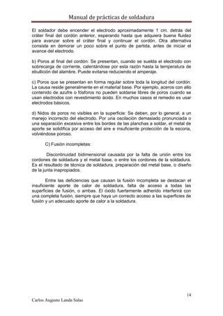 Manual de prácticas de soldadura
14
Carlos Augusto Landa Salas
El soldador debe encender el electrodo aproximadamente 1 cm. detrás del
cráter final del cordón anterior, esperando hasta que adquiera buena fluidez
para avanzar sobre el cráter final y continuar el cordón. Otra alternativa
consiste en demorar un poco sobre el punto de partida, antes de iniciar el
avance del electrodo.
b) Poros al final del cordón: Se presentan, cuando se suelda el electrodo con
sobrecarga de corriente, calentándose por esta razón hasta la temperatura de
ebullición del alambre. Puede evitarse reduciendo el amperaje.
c) Poros que se presentan en forma regular sobre toda la longitud del cordón:
La causa reside generalmente en el material base. Por ejemplo, aceros con alto
contenido de azufre o fósforos no pueden soldarse libres de poros cuando se
usan electrodos con revestimiento ácido. En muchos casos el remedio es usar
electrodos básicos.
d) Nidos de poros no visibles en la superficie: Se deben, por lo general, a un
manejo incorrecto del electrodo. Por una oscilación demasiado pronunciada o
una separación excesiva entre los bordes de las planchas a soldar, el metal de
aporte se solidifica por acceso del aire e insuficiente protección de la escoria,
volviéndose poroso.
C) Fusión incompletas:
Discontinuidad bidimensional causada por la falta de unión entre los
cordones de soldadura y el metal base, o entre los cordones de la soldadura.
Es el resultado de técnica de soldadura, preparación del metal base, o diseño
de la junta inapropiados.
Entre las deficiencias que causan la fusión incompleta se destacan el
insuficiente aporte de calor de soldadura, falta de acceso a todas las
superficies de fusión, o ambas. El óxido fuertemente adherido interferirá con
una completa fusión, siempre que haya un correcto acceso a las superficies de
fusión y un adecuado aporte de calor a la soldadura.
 