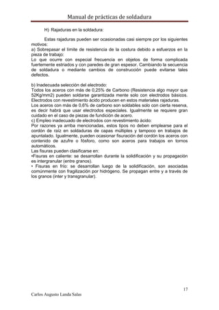 Manual de prácticas de soldadura
17
Carlos Augusto Landa Salas
H) Rajaduras en la soldadura:
Estas rajaduras pueden ser ocasionadas casi siempre por los siguientes
motivos:
a) Sobrepasar el límite de resistencia de la costura debido a esfuerzos en la
pieza de trabajo:
Lo que ocurre con especial frecuencia en objetos de forma complicada
fuertemente estriados y con paredes de gran espesor. Cambiando la secuencia
de soldadura o mediante cambios de construcción puede evitarse tales
defectos.
b) Inadecuada selección del electrodo:
Todos los aceros con más de 0,25% de Carbono (Resistencia algo mayor que
52Kg/mm2) pueden soldarse garantizada mente solo con electrodos básicos.
Electrodos con revestimiento ácido producen en estos materiales rajaduras.
Los aceros con más de 0,6% de carbono son soldables solo con cierta reserva,
es decir habrá que usar electrodos especiales. Igualmente se requiere gran
cuidado en el caso de piezas de fundición de acero.
c) Empleo inadecuado de electrodos con revestimiento ácido:
Por razones ya arriba mencionadas, estos tipos no deben emplearse para el
cordón de raíz en soldaduras de capas múltiples y tampoco en trabajos de
apuntalado. Igualmente, pueden ocasionar fisuración del cordón los aceros con
contenido de azufre o fósforo, como son aceros para trabajos en tornos
automáticos.
Las fisuras pueden clasificarse en:
•Fisuras en caliente: se desarrollan durante la solidificación y su propagación
es intergranular (entre granos).
• Fisuras en frío: se desarrollan luego de la solidificación, son asociadas
comúnmente con fragilización por hidrógeno. Se propagan entre y a través de
los granos (inter y transgranular).
 