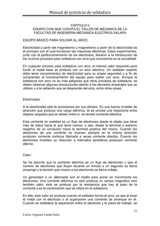 Manual de prácticas de soldadura
21
Carlos Augusto Landa Salas
CAPITULO II
EQUIPO CON QUE CUENTA EL TALLER DE MECANICA DE LA
FACULTAD DE INGENIERIA MECANICA ELECTRICA XALAPA
EQUIPO BÁSICO PARA SOLDAR AL ARCO.
Electricidad a partir del magnetismo y magnetismo a partir de la electricidad es
el principio con el cual funcionan las máquinas eléctricas. Estos experimentos,
junto con el perfeccionamiento de los electrodos, llevaron a la introducción de
los muchos procesos para soldadura con arco que conocemos en la actualidad.
En cualquier proceso para soldadura con arco, el intenso calor requerido para
fundir el metal base se produce con un arco eléctrico. Un soldador experto
debe tener conocimientos de electricidad para su propia seguridad y a fin de
comprender el funcionamiento del equipo para soldar con arco. Aunque la
soldadura con arco no es más peligrosa que otros procesos de soldadura, se
deben observar algunas precauciones debido a los elevados amperajes que se
utilizan y a la radiación que se desprende del arco, entre otras cosas.
Electricidad:
A la electricidad sólo la conocemos por sus efectos. Es una fuerza invisible de
atracción que produce una carga eléctrica. Si se provee una trayectoria entre
objetos cargados que se atraen entre sí, se tendrá corriente eléctrica.
Esta corriente en realidad es un flujo de electrones desde el objeto que tiene
más de éstos hacia el que tiene menos, o sea, desde la terminal o extremo
negativo de un conductor hacia la terminal positiva del mismo. Cuando los
electrones de una corriente se mueven siempre en la misma dirección
producen corriente continua (llamada a veces corriente directa). Cuando los
electrones invierten su dirección a intervalos periódicos producen corriente
alterna.
Calor:
Se ha descrito que la corriente eléctrica es un flujo de electrones y que el
número de electrones que fluyen durante un minuto o un segundo se llama
amperaje y la tensión que mueve a los electrones se llama voltaje.
Un generador o un alternador son el medio para poner en movimiento los
electrones. Una corriente eléctrica no sólo produce un campo magnético sino
también calor; éste se produce por la resistencia que hay al paso de la
corriente y es la combinación que se utiliza en la soldadura.
En ella, este calor se produce cuando el soldador forma el arco, ya sea al tocar
el metal con el electrodo o al superponer una corriente de arranque en él.
Cuando se establece la separación entre el electrodo y la pieza de trabajo, se
 