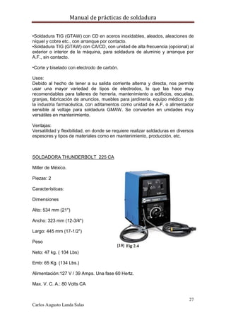 Manual de prácticas de soldadura
27
Carlos Augusto Landa Salas
•Soldadura TIG (GTAW) con CD en aceros inoxidables, aleados, aleaciones de
níquel y cobre etc., con arranque por contacto.
•Soldadura TIG (GTAW) con CA/CD, con unidad de alta frecuencia (opcional) al
exterior o interior de la máquina, para soldadura de aluminio y arranque por
A.F., sin contacto.
•Corte y biselado con electrodo de carbón.
Usos:
Debido al hecho de tener a su salida corriente alterna y directa, nos permite
usar una mayor variedad de tipos de electrodos, lo que las hace muy
recomendables para talleres de herrería, mantenimiento a edificios, escuelas,
granjas, fabricación de anuncios, muebles para jardinería, equipo médico y de
la industria farmacéutica, con aditamentos como unidad de A.F. o alimentador
sensible al voltaje para soldadura GMAW. Se convierten en unidades muy
versátiles en mantenimiento.
Ventajas:
Versatilidad y flexibilidad, en donde se requiere realizar soldaduras en diversos
espesores y tipos de materiales como en mantenimiento, producción, etc.
SOLDADORA THUNDERBOLT 225 CA
Miller de México.
Piezas: 2
Características:
Dimensiones
Alto: 534 mm (21")
Ancho: 323 mm (12-3/4")
Largo: 445 mm (17-1/2")
Peso
Neto: 47 kg. ( 104 Lbs)
Emb: 65 Kg. (134 Lbs.)
Alimentación:127 V / 39 Amps. Una fase 60 Hertz.
Max. V. C. A.: 80 Volts CA
 