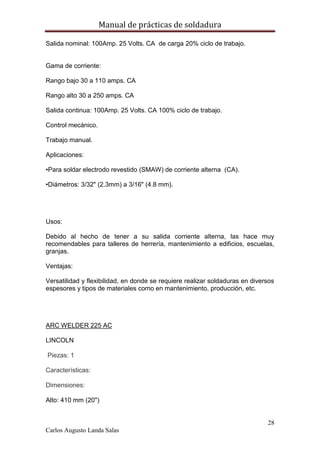 Manual de prácticas de soldadura
28
Carlos Augusto Landa Salas
Salida nominal: 100Amp. 25 Volts. CA de carga 20% ciclo de trabajo.
Gama de corriente:
Rango bajo 30 a 110 amps. CA
Rango alto 30 a 250 amps. CA
Salida continua: 100Amp. 25 Volts. CA 100% ciclo de trabajo.
Control mecánico.
Trabajo manual.
Aplicaciones:
•Para soldar electrodo revestido (SMAW) de corriente alterna (CA).
•Diámetros: 3/32" (2.3mm) a 3/16" (4.8 mm).
Usos:
Debido al hecho de tener a su salida corriente alterna, las hace muy
recomendables para talleres de herrería, mantenimiento a edificios, escuelas,
granjas.
Ventajas:
Versatilidad y flexibilidad, en donde se requiere realizar soldaduras en diversos
espesores y tipos de materiales como en mantenimiento, producción, etc.
ARC WELDER 225 AC
LINCOLN
Piezas: 1
Características:
Dimensiones:
Alto: 410 mm (20")
 
