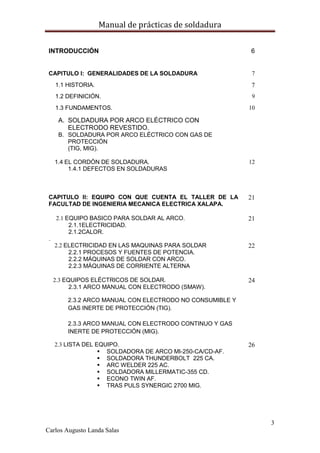 Manual de prácticas de soldadura
3
Carlos Augusto Landa Salas
INTRODUCCIÓN 6
CAPITULO I: GENERALIDADES DE LA SOLDADURA 7
1.1 HISTORIA. 7
1.2 DEFINICIÓN. 9
1.3 FUNDAMENTOS.
A. SOLDADURA POR ARCO ELÉCTRICO CON
ELECTRODO REVESTIDO.
B. SOLDADURA POR ARCO ELÉCTRICO CON GAS DE
PROTECCIÓN
(TIG, MIG).
10
1.4 EL CORDÓN DE SOLDADURA.
1.4.1 DEFECTOS EN SOLDADURAS
12
CAPITULO II: EQUIPO CON QUE CUENTA EL TALLER DE LA
FACULTAD DE INGENIERIA MECANICA ELECTRICA XALAPA.
21
2.1 EQUIPO BASICO PARA SOLDAR AL ARCO.
2.1.1ELECTRICIDAD.
2.1.2CALOR.
.
21
2.2 ELECTRICIDAD EN LAS MAQUINAS PARA SOLDAR
2.2.1 PROCESOS Y FUENTES DE POTENCIA.
2.2.2 MÁQUINAS DE SOLDAR CON ARCO.
2.2.3 MÁQUINAS DE CORRIENTE ALTERNA
22
2.3 EQUIPOS ELÉCTRICOS DE SOLDAR.
2.3.1 ARCO MANUAL CON ELECTRODO (SMAW).
2.3.2 ARCO MANUAL CON ELECTRODO NO CONSUMIBLE Y
GAS INERTE DE PROTECCIÓN (TIG).
2.3.3 ARCO MANUAL CON ELECTRODO CONTINUO Y GAS
INERTE DE PROTECCIÓN (MIG).
24
2.3 LISTA DEL EQUIPO.
 SOLDADORA DE ARCO MI-250-CA/CD-AF.
 SOLDADORA THUNDERBOLT 225 CA.
 ARC WELDER 225 AC.
 SOLDADORA MILLERMATIC-355 CD.
 ECONO TWIN AF.
 TRAS PULS SYNERGIC 2700 MIG.
26
 
