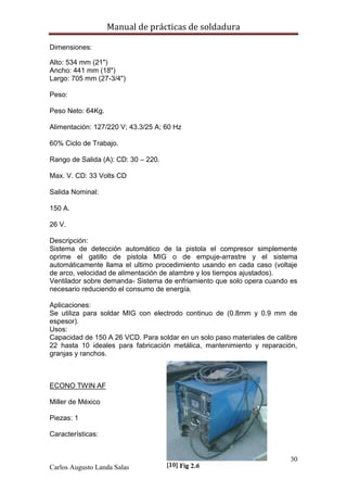 Manual de prácticas de soldadura
30
Carlos Augusto Landa Salas
Dimensiones:
Alto: 534 mm (21")
Ancho: 441 mm (18")
Largo: 705 mm (27-3/4")
Peso:
Peso Neto: 64Kg.
Alimentación: 127/220 V; 43.3/25 A; 60 Hz
60% Ciclo de Trabajo.
Rango de Salida (A): CD: 30 – 220.
Max. V. CD: 33 Volts CD
Salida Nominal:
150 A.
26 V.
Descripción:
Sistema de detección automático de la pistola el compresor simplemente
oprime el gatillo de pistola MIG o de empuje-arrastre y el sistema
automáticamente llama el ultimo procedimiento usando en cada caso (voltaje
de arco, velocidad de alimentación de alambre y los tiempos ajustados).
Ventilador sobre demanda- Sistema de enfriamiento que solo opera cuando es
necesario reduciendo el consumo de energía.
Aplicaciones:
Se utiliza para soldar MIG con electrodo continuo de (0.8mm y 0.9 mm de
espesor).
Usos:
Capacidad de 150 A 26 VCD. Para soldar en un solo paso materiales de calibre
22 hasta 10 ideales para fabricación metálica, mantenimiento y reparación,
granjas y ranchos.
ECONO TWIN AF
Miller de México
Piezas: 1
Características:
 