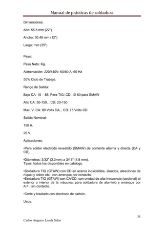 Manual de prácticas de soldadura
31
Carlos Augusto Landa Salas
Dimensiones:
Alto: 55.8 mm (22")
Ancho: 30.48 mm (12")
Largo: mm (35")
Peso:
Peso Neto: Kg.
Alimentación: 220/440V; 60/80 A; 60 Hz
50% Ciclo de Trabajo.
Rango de Salida:
Bajo CA: 10 – 85. Para TIG; CD: 10-80 para SMAW
Alto CA: 30-150. ; CD: 20-150
Max. V. CA: 80 Volts CA, ; CD: 75 Volts CD.
Salida Nominal:
150 A.
26 V.
Aplicaciones:
•Para soldar electrodo revestido (SMAW) de corriente alterna y directa (CA y
CD).
•Diámetros: 3/32" (2.3mm) a 3/16" (4.8 mm).
Tipos: todos los disponibles en catálogo.
•Soldadura TIG (GTAW) con CD en aceros inoxidables, aleados, aleaciones de
níquel y cobre etc., con arranque por contacto.
•Soldadura TIG (GTAW) con CA/CD, con unidad de alta frecuencia (opcional) al
exterior o interior de la máquina, para soldadura de aluminio y arranque por
A.F., sin contacto.
•Corte y biselado con electrodo de carbón.
Usos:
 
