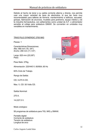 Manual de prácticas de soldadura
32
Carlos Augusto Landa Salas
Debido al hecho de tener a su salida corriente alterna y directa, nos permite
usar una mayor variedad de tipos de electrodos, lo que las hace muy
recomendables para talleres de herrería, mantenimiento a edificios, escuelas,
granjas, fabricación de anuncios, muebles para jardinería, equipo médico y de
la industria farmacéutica, con aditamentos como unidad de A.F. o alimentador
sensible al voltaje para soldadura GMAW. Se convierten en unidades muy
versátiles en mantenimiento.
TRAS PULS SYNERGIC 2700 MIG
Piezas: 1
Características:Dimensiones:
Alto: 480 mm (18, 3/4")
Ancho: 290 mm (11,1/2")
Largo: 625 mm (25,5/8")
Peso:
Peso Neto: 27Kg.
Alimentación: 220/440 V; 60/80A; 60 Hz
60% Ciclo de Trabajo.
Rango de Salida:
CD; 3-270 A CD.
Max. V, CD: 50 Volts CD.
Salida Nominal:
270 A.
14.2/27.5 V.
Modo sinérgico:
56 programas de soldadura para TIG, MIG y SMAW.
Pantalla digital:
Corriente de soldadura
Tensión de soldadura
Longitud de arco
 