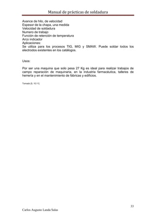 Manual de prácticas de soldadura
33
Carlos Augusto Landa Salas
Avance de hilo, de velocidad
Espesor de la chapa, una medida
Velocidad de soldadura
Numero de trabajo
Función de retención de temperatura
Arco indicador
Aplicaciones:
Se utiliza para los procesos TIG, MIG y SMAW. Puede soldar todos los
electrodos existentes en los catálogos.
Usos:
Por ser una maquina que solo pesa 27 Kg es ideal para realizar trabajos de
campo reparación de maquinaria, en la industria farmacéutica, talleres de
herrería y en el mantenimiento de fábricas y edificios.
Tomado [5, 10,11]
 