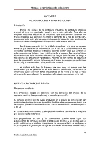 Manual de prácticas de soldadura
34
Carlos Augusto Landa Salas
CAPITULO III
RECOMENDCIONES Y ESPECIFICACIONES.
Introducción
Dentro del campo de la soldadura industrial, la soldadura eléctrica
manual al arco con electrodo revestido es la más utilizada. Para ello se
emplean máquinas eléctricas de soldadura que básicamente consisten en
transformadores que permiten modificar la corriente de la red de distribución,
en una corriente tanto alterna como continua de tensión más baja, ajustando la
intensidad necesaria según las características del trabajo a efectuar.
Los trabajos con este tipo de soldadura conllevan una serie de riesgos
entre los que destacan los relacionados con el uso de la corriente eléctrica, los
contactos eléctricos directos e indirectos; además existen otros que también se
relacionan en este trabajo, cuyo objetivo es dar a conocer las características
técnicas básicas de la soldadura eléctrica, los riesgos y sus factores de riesgo y
los sistemas de prevención y protección. Además se dan normas de seguridad
para la organización segura del puesto de trabajo, los equipos de protección
individual y el mantenimiento e inspección del material.
Al realizar este tipo de trabajos hay que tener en cuenta que las
radiaciones que se generan en el arco eléctrico (luminosas, ultravioletas e
infrarrojas) puede producir daños irreversibles en la retina si se fija la vista
directamente sobre el punto de soldadura, además de quemaduras en la piel.
RIESGOS Y FACTORES DE RIESGO
Riesgos de accidente:
Los principales riesgos de accidente son los derivados del empleo de la
corriente eléctrica, las quemaduras y el incendio y explosión.
El contacto eléctrico directo puede producirse en el circuito de alimentación por
deficiencias de aislamiento en los cables flexibles o las conexiones a la red o a
la máquina y en el circuito de soldadura cuando está en vacío (tensión superior
a 50 V).
El contacto eléctrico indirecto puede producirse con la carcasa de la máquina
por algún defecto de tensión.
Las proyecciones en ojos y las quemaduras pueden tener lugar por
proyecciones de partículas debidas al propio arco eléctrico y las piezas que se
están soldando o al realizar operaciones de descascarillado.La explosión e
incendio puede originarse por trabajar en ambientes inflamables o en el interior
 
