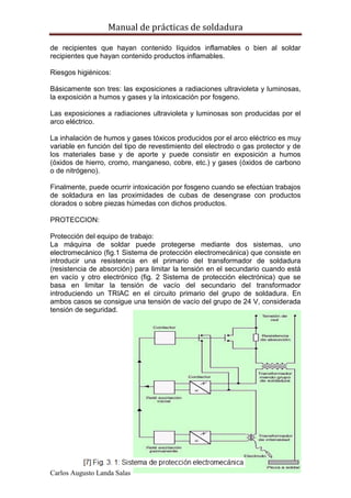Manual de prácticas de soldadura
35
Carlos Augusto Landa Salas
de recipientes que hayan contenido líquidos inflamables o bien al soldar
recipientes que hayan contenido productos inflamables.
Riesgos higiénicos:
Básicamente son tres: las exposiciones a radiaciones ultravioleta y luminosas,
la exposición a humos y gases y la intoxicación por fosgeno.
Las exposiciones a radiaciones ultravioleta y luminosas son producidas por el
arco eléctrico.
La inhalación de humos y gases tóxicos producidos por el arco eléctrico es muy
variable en función del tipo de revestimiento del electrodo o gas protector y de
los materiales base y de aporte y puede consistir en exposición a humos
(óxidos de hierro, cromo, manganeso, cobre, etc.) y gases (óxidos de carbono
o de nitrógeno).
Finalmente, puede ocurrir intoxicación por fosgeno cuando se efectúan trabajos
de soldadura en las proximidades de cubas de desengrase con productos
clorados o sobre piezas húmedas con dichos productos.
PROTECCION:
Protección del equipo de trabajo:
La máquina de soldar puede protegerse mediante dos sistemas, uno
electromecánico (fig.1 Sistema de protección electromecánica) que consiste en
introducir una resistencia en el primario del transformador de soldadura
(resistencia de absorción) para limitar la tensión en el secundario cuando está
en vacío y otro electrónico (fig. 2 Sistema de protección electrónica) que se
basa en limitar la tensión de vacío del secundario del transformador
introduciendo un TRIAC en el circuito primario del grupo de soldadura. En
ambos casos se consigue una tensión de vacío del grupo de 24 V, considerada
tensión de seguridad.
 