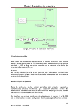 Manual de prácticas de soldadura
36
Carlos Augusto Landa Salas
Fig.3.2: Sistema de protección electrónica
Circuito de acometida:
Los cables de alimentación deben ser de la sección adecuada para no dar
lugar a sobrecalentamientos. Su aislamiento será suficiente para una tensión
nominal > 1000 V. Los bornes de conexión de la máquina y la clavija de
enchufe deben estar aislados.
Carcasa
La carcasa debe conectarse a una toma de tierra asociada a un interruptor
diferencial que corte la corriente de alimentación en caso de que se produzca
una corriente de defecto.
Protección para el operador
Para la protección ocular existen pantallas con cristales especiales,
denominados cristales inactínicos, que presentan diferentes niveles de
retención de las radiaciones nocivas en función del amperaje utilizado, siendo
de este modo totalmente segura la actividad.
Se clasifican por sombra, siendo los más utilizados los de numero 11 y 12 (120
A), se tintan de tono verde o azul y están clasificados según diferentes normas.
 