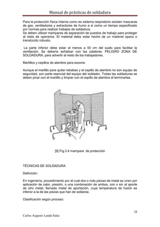 Manual de prácticas de soldadura
38
Carlos Augusto Landa Salas
Para la protección física interna como es sistema respiratorio existen mascaras
de gas, ventiladores y extractores de humo a si como un tiempo especificado
por normas para realizar trabajos de soldadura.
Se deben utilizar mamparas de separación de puestos de trabajo para proteger
al resto de operarios. El material debe estar hecho de un material opaco o
translúcido robusto.
La parte inferior debe estar al menos a 50 cm del suelo para facilitar la
ventilación. Se debería señalizar con las palabras: PELIGRO ZONA DE
SOLDADURA, para advertir al resto de los trabajadores.
Martillos y cepillos de alambre para escoria:
Aunque el martillo para quitar rebabas y el cepillo de alambre no son equipo de
seguridad, son parte esencial del equipo del soldador. Todas las soldaduras se
deben picar con el martillo y limpiar con el cepillo de alambre al terminarlas.
[9] Fig.3.4 mampara de protección
TÉCNICAS DE SOLDADURA
Definición:
En ingeniería, procedimiento por el cual dos o más piezas de metal se unen por
aplicación de calor, presión, o una combinación de ambos, con o sin al aporte
de otro metal, llamado metal de aportación, cuya temperatura de fusión es
inferior a la de las piezas que han de soldarse.
Clasificación según proceso:
 