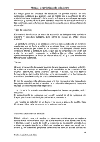 Manual de prácticas de soldadura
39
Carlos Augusto Landa Salas
La mayor parte de procesos de soldadura se pueden separar en dos
categorías: soldadura por presión, que se realiza sin la aportación de otro
material mediante la aplicación de la presión suficiente y normalmente ayudada
con calor, y soldadura por fusión, realizada mediante la aplicación de calor a
las superficies, que se funden en la zona de contacto, con o sin aportación de
otro metal.
Tipos de soldadura:
En cuanto a la utilización de metal de aportación se distingue entre soldadura
ordinaria y soldadura autógena. Esta última se realiza sin añadir ningún
material.
La soldadura ordinaria o de aleación se lleva a cabo añadiendo un metal de
aportación que se funde y adhiere a las piezas base, por lo que realmente
éstas no participan por fusión en la soldadura. Se distingue también entre
soldadura blanda y soldadura dura, según sea la temperatura de fusión del
metal de aportación empleado; la soldadura blanda utiliza metales de
aportación cuyo punto de fusión es inferior a los 450 ºC, y la dura metales con
temperaturas superiores.
Técnica:
Gracias al desarrollo de nuevas técnicas durante la primera mitad del siglo XX,
la soldadura sustituyó al atornillado y al remachado en la construcción de
muchas estructuras, como puentes, edificios y barcos. Es una técnica
fundamental en la industria del motor, en la aeroespacial, en la fabricación de
maquinaria y en la de cualquier producto hecho con metales.
El tipo de soldadura más adecuado para unir dos piezas de metal depende de
las propiedades físicas de los metales, de la utilización a la que está destinada
la pieza y de las instalaciones disponibles.
Los procesos de soldadura se clasifican según las fuentes de presión y calor
utilizadas.
El procedimiento de soldadura por presión original es el de soldadura de
fragua, practicado durante siglos por herreros y artesanos.
Los metales se calientan en un horno y se unen a golpes de martillo. Esta
técnica se utiliza cada vez menos en la industria moderna.
Soldadura ordinaria o de aleación:
Método utilizado para unir metales con aleaciones metálicas que se funden a
temperaturas relativamente bajas. Se suele diferenciar entre soldaduras duras
y blandas, según el punto de fusión y resistencia de la aleación utilizada. Los
metales de aportación de las soldaduras blandas son aleaciones de plomo y
estaño y, en ocasiones, pequeñas cantidades de bismuto. En las soldaduras
 