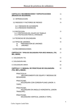 Manual de prácticas de soldadura
4
Carlos Augusto Landa Salas
CAPITULO III RECOMENDCIONES Y ESPECIFICACIONES
(MEDIDAS DE SEGURIDAD).
34
3.1 INTRODUCCION 34
3.2 RIESGOS Y FACTORES DE RIESGO
3.2.1 RIESGOS DE ACCIDENTE
3.2.2 RIESGOS HIGIENICOS
34
3.3 PROTECCION.
3.3.1 PROTECCION DEL EQUIPO DE TRABAJO
3.3.2 PROTECCION PARA EL OPERADOR
35
3.4 TECNICAS DE SOLDADURA 38
3.5 TIPOS DE UNIONES
a) PREPARACIÓN DE UNIONES
b) UNIONES
44
3.6 RECOMENDACIONES. 48
CAPITULO IV TIPOS DE SOLDADURA POR ARCO MANUAL (TIG,
MIG, SMAW).
53
4.1 SOLDADURA TIG. 53
4.2 SOLDADURA MIG. 60
4.3 SOLDADURA SMAW. 68
CAPITULO V: MANUAL DE PRÁCTICAS DE SOLDADURA
(TIG, MIG y SMAW).
PRACTICA #1.
RECONOCIMIENTO DE EQUIPO Y MEDIDAS DE
SEGURIDAD.
PRACTICA#2.
SOLDADURA CON CORDON PLANO (UNION A
TOPE).
PRACTICA#3.
SOLDADURA EN ANGULO HORIZONTAL (UNION
TRASLAPE).
PRACTICA#4.
SOLDADURA VERTICAL (UNION A TOPE).
82
 