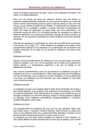Manual de prácticas de soldadura
40
Carlos Augusto Landa Salas
duras se emplean aleaciones de plata, cobre y cinc (soldadura de plata) o de
cobre y cinc (latonsoldadura).
Para unir dos piezas de metal con aleación, primero hay que limpiar su
superficie mecánicamente y recubrirla con una capa de fundente, por lo general
resina o bórax. Esta limpieza química ayuda a que las piezas se unan con más
fuerza, ya que elimina el óxido de los metales. A continuación se calientan las
superficies con un soldador o soplete, y cuando alcanzan la temperatura de
fusión del metal de aportación se aplica éste, que corre libremente y se
endurece cuando se enfría. En el proceso llamado de resudación se aplica el
metal de aportación a las piezas por separado, después se colocan juntas y se
calientan. En los procesos industriales se suelen emplear hornos para calentar
las piezas.
Este tipo de soldadura lo practicaban ya, hace más de 2.000 años, los fenicios
y los chinos. En el siglo I d.C., Plinio habla de la soldadura con estaño como
procedimiento habitual de los artesanos en la elaboración de ornamentos con
metales preciosos; en el siglo XV se conoce la utilización del bórax como
fundente.
Soldadura por fusión:
Agrupa muchos procedimientos de soldadura en los que tiene lugar una fusión
entre los metales a unir, con o sin la aportación de un metal, por lo general sin
aplicar presión y a temperaturas superiores a las que se trabaja en las
soldaduras ordinarias.
Hay muchos procedimientos, entre los que destacan la soldadura por gas, la
soldadura por arco y la aluminotérmica. Otras más específicas son la soldadura
por haz de partículas, que se realiza en el vacío mediante un haz de electrones
o de iones, y la soldadura por haz luminoso, que suele emplear un rayo láser
como fuente de energía.
Soldadura por gas:
La soldadura por gas o con soplete utiliza el calor de la combustión de un gas o
una mezcla gaseosa, que se aplica a las superficies de las piezas y a la varilla
de metal de aportación. Este sistema tiene la ventaja de ser portátil ya que no
necesita conectarse a la corriente eléctrica. Según la mezcla gaseosa utilizada
se distingue entre soldadura oxiacetilénica (oxígeno/acetileno) y oxihídrica
(oxígeno/hidrógeno), entre otras.
Soldadura por arco:
Los procedimientos de soldadura por arco son los más utilizados, sobre todo
para soldar acero, y requieren corriente eléctrica. Esta corriente se utiliza para
crear un arco eléctrico entre uno o varios electrodos aplicados a la pieza, lo que
genera el calor suficiente para fundir el metal y crear la unión.
La soldadura por arco tiene ciertas ventajas con respecto a otros métodos. Es
más rápida debido a la alta concentración de calor que se genera y por lo tanto
 