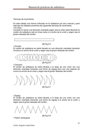 Manual de prácticas de soldadura
43
Carlos Augusto Landa Salas
Técnicas de movimiento:
En este trabajo nos hemos enfocado en la soldadura por arco manual y para
este tipo de soldadura tenemos las siguientes técnicas de movimiento.
• En línea:
Consiste en tomar una dirección orientada según sea la unión sobre llevando el
cordón de soldadura solo en línea recta a lo ancho de la unión y según sea el
grosor deseado del cordón.
[6] Fig.3.5
• Circular:
El cordón de soldadura es sobre llevado en una dirección orientada haciendo
círculos a lo ancho de la unión y según sea el grosor deseado del cordón.
[6] Fig.3.6
• Crescent:
El cordón de soldadura es sobre llevado a lo largo de una unión con una
dirección orientada haciendo una forma de zigzag pero con una especie de
curva a lo ancho de la unión y según sea el grosor deseado del cordón.
[6] Fig.3.7
• Zigzag:
El cordón de soldadura es sobre llevado a lo largo de una unión con una
dirección orientada haciendo una forma de zigzag a lo ancho de la unión y
según sea el grosor deseado del cordón.
[6] Fig.3.8
• Patrón rectangular:
 