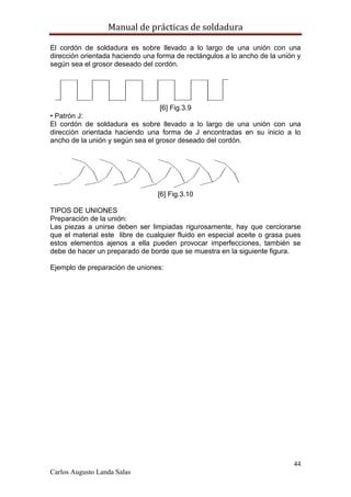 Manual de prácticas de soldadura
44
Carlos Augusto Landa Salas
El cordón de soldadura es sobre llevado a lo largo de una unión con una
dirección orientada haciendo una forma de rectángulos a lo ancho de la unión y
según sea el grosor deseado del cordón.
[6] Fig.3.9
• Patrón J:
El cordón de soldadura es sobre llevado a lo largo de una unión con una
dirección orientada haciendo una forma de J encontradas en su inicio a lo
ancho de la unión y según sea el grosor deseado del cordón.
[6] Fig.3.10
TIPOS DE UNIONES
Preparación de la unión:
Las piezas a unirse deben ser limpiadas rigurosamente, hay que cerciorarse
que el material este libre de cualquier fluido en especial aceite o grasa pues
estos elementos ajenos a ella pueden provocar imperfecciones, también se
debe de hacer un preparado de borde que se muestra en la siguiente figura.
Ejemplo de preparación de uniones:
 
