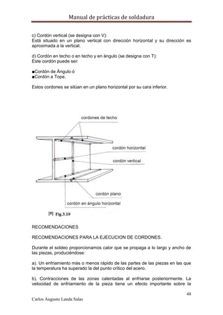 Manual de prácticas de soldadura
48
Carlos Augusto Landa Salas
c) Cordón vertical (se designa con V):
Está situado en un plano vertical con dirección horizontal y su dirección es
aproximada a la vertical.
d) Cordón en techo o en techo y en ángulo (se designa con T):
Este cordón puede ser:
■Cordón de Ángulo ó
■Cordón a Tope.
Estos cordones se sitúan en un plano horizontal por su cara inferior.
RECOMENDACIONES
RECOMENDACIONES PARA LA EJECUCION DE CORDONES.
Durante el soldeo proporcionamos calor que se propaga a lo largo y ancho de
las piezas, produciéndose:
a). Un enfriamiento más o menos rápido de las partes de las piezas en las que
la temperatura ha superado la del punto crítico del acero.
b). Contracciones de las zonas calentadas al enfriarse posteriormente. La
velocidad de enfriamiento de la pieza tiene un efecto importante sobre la
 