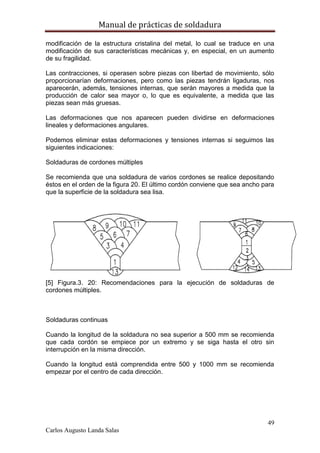 Manual de prácticas de soldadura
49
Carlos Augusto Landa Salas
modificación de la estructura cristalina del metal, lo cual se traduce en una
modificación de sus características mecánicas y, en especial, en un aumento
de su fragilidad.
Las contracciones, si operasen sobre piezas con libertad de movimiento, sólo
proporcionarían deformaciones, pero como las piezas tendrán ligaduras, nos
aparecerán, además, tensiones internas, que serán mayores a medida que la
producción de calor sea mayor o, lo que es equivalente, a medida que las
piezas sean más gruesas.
Las deformaciones que nos aparecen pueden dividirse en deformaciones
lineales y deformaciones angulares.
Podemos eliminar estas deformaciones y tensiones internas si seguimos las
siguientes indicaciones:
Soldaduras de cordones múltiples
Se recomienda que una soldadura de varios cordones se realice depositando
éstos en el orden de la figura 20. El último cordón conviene que sea ancho para
que la superficie de la soldadura sea lisa.
[5] Figura.3. 20: Recomendaciones para la ejecución de soldaduras de
cordones múltiples.
Soldaduras continuas
Cuando la longitud de la soldadura no sea superior a 500 mm se recomienda
que cada cordón se empiece por un extremo y se siga hasta el otro sin
interrupción en la misma dirección.
Cuando la longitud está comprendida entre 500 y 1000 mm se recomienda
empezar por el centro de cada dirección.
 