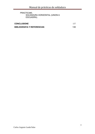 Manual de prácticas de soldadura
5
Carlos Augusto Landa Salas
PRACTICA#5.
SOLDADURA HORIZONTAL (UNION A
ESCUADRA).
CONCLUSIONE 137
BIBLIOGRAFIA Y REFERENCIAS 138
 