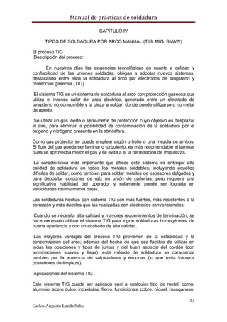 Manual de prácticas de soldadura
53
Carlos Augusto Landa Salas
CAPITULO IV
TIPOS DE SOLDADURA POR ARCO MANUAL (TIG, MIG, SMAW)
El proceso TIG
Descripción del proceso:
En nuestros días las exigencias tecnológicas en cuanto a calidad y
confiabilidad de las uniones soldadas, obligan a adoptar nuevos sistemas,
destacando entre ellos la soldadura al arco por electrodos de tungsteno y
protección gaseosa (TIG).
El sistema TIG es un sistema de soldadura al arco con protección gaseosa que
utiliza el intenso calor del arco eléctrico, generado entre un electrodo de
tungsteno no consumible y la pieza a soldar, donde puede utilizarse o no metal
de aporte.
Se utiliza un gas inerte o semi-inerte de protección cuyo objetivo es desplazar
el aire, para eliminar la posibilidad de contaminación de la soldadura por él
oxigeno y nitrógeno presente en la atmósfera.
Como gas protector se puede emplear argón o helio o una mezcla de ambos.
El flujo del gas puede ser laminar o turbulento, es más recomendable el laminar
pues se aprovecha mejor el gas y se evita a si la penetración de impurezas.
La característica más importante que ofrece este sistema es entregar alta
calidad de soldadura en todos los metales soldables, incluyendo aquellos
difíciles de soldar, como también para soldar metales de espesores delgados y
para depositar cordones de raíz en unión de cañerías, pero requiere una
significativa habilidad del operador y solamente puede ser lograda en
velocidades relativamente bajas.
Las soldaduras hechas con sistema TIG son más fuertes, más resistentes a la
corrosión y más dúctiles que las realizadas con electrodos convencionales.
Cuando se necesita alta calidad y mayores requerimientos de terminación, se
hace necesario utilizar el sistema TIG para lograr soldaduras homogéneas, de
buena apariencia y con un acabado de alta calidad.
Las mayores ventajas del proceso TIG provienen de la estabilidad y la
concentración del arco; además del hecho de que sea factible de utilizar en
todas las posiciones y tipos de juntas y del buen aspecto del cordón (con
terminaciones suaves y lisas), este método de soldadura se caracteriza
también por la ausencia de salpicaduras y escorias (lo que evita trabajos
posteriores de limpieza).
Aplicaciones del sistema TIG
Este sistema TIG puede ser aplicado casi a cualquier tipo de metal, como:
aluminio, acero dulce, inoxidable, fierro, fundiciones, cobre, níquel, manganeso,
 