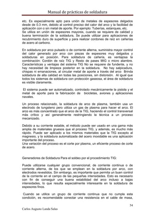 Manual de prácticas de soldadura
54
Carlos Augusto Landa Salas
etc. Es especialmente apto para unión de metales de espesores delgados
desde de 0.3 mm, debido al control preciso del calor del arco y la facilidad de
aplicación con o sin metal de aporte. Por ejemplo: Tuberías, estanques, etc.
Se utiliza en unión de espesores mayores, cuando se requiere de calidad y
buena terminación de la soldadura, Se puede utilizar para aplicaciones de
recubrimiento duro de superficie y para realizar cordones de raíz en cañerías
de acero al carbono.
En soldadura por arco pulsado o de corriente alterna, suministra mayor control
del calor generado por arco con piezas de espesores muy delgados y
soldaduras en posición. Para soldadura de cañería, es ventajosa la
combinación: Cordón de raíz TIG y Resto de pases MIG o micro alambre.
Características y ventajas del sistema TIG No se requiere de fundente, y no
hay necesidad de limpieza posterior en la soldadura. No hay salpicadura,
chispas ni emanaciones, al circular metal de aporte a través del arco Brinda
soldadura de alta calidad en todas las posiciones, sin distorsión. Al igual que
todos los sistemas de soldadura con protección gaseosa, el área de soldadura
es visible claramente.
El sistema puede ser automatizado, controlado mecánicamente la pistola y el
metal de aporte para la fabricación de bicicletas, aviones y aplicaciones
navales.
Un proceso relacionado, la soldadura de arco de plasma, también usa un
electrodo de tungsteno pero utiliza un gas de plasma para hacer el arco. El
arco es más concentrado que el arco de la TIG, haciendo el control transversal
más crítico y así generalmente restringiendo la técnica a un proceso
mecanizado.
Debido a su corriente estable, el método puede ser usado en una gama más
amplia de materiales gruesos que el proceso TIG, y además, es mucho más
rápido. Puede ser aplicado a los mismos materiales que la TIG excepto al
magnesio, y la soldadura automatizada del acero inoxidable es una aplicación
importante del proceso.
Una variación del proceso es el corte por plasma, un eficiente proceso de corte
de acero.
Generadores de Soldadura Para el soldeo por el procedimiento TIG:
Puede utilizarse cualquier grupo convencional, de corriente continua o de
corriente alterna, de los que se emplean en la soldadura por arco, con
electrodos revestidos. Sin embargo, es importante que permita un buen control
de la corriente en el campo de las pequeñas intensidades. Esto es necesario
con fin de conseguir una buena estabilidad del arco incluso a bajas
intensidades, lo que resulta especialmente interesante en la soldadura de
espesores finos.
Cuando se utilice un grupo de corriente continua que no cumpla esta
condición, es recomendable conectar una resistencia en el cable de masa,
 