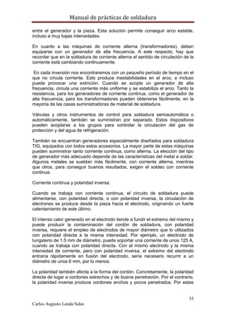 Manual de prácticas de soldadura
55
Carlos Augusto Landa Salas
entre el generador y la pieza. Esta solución permite conseguir arco estable,
incluso a muy bajas intensidades.
En cuanto a las máquinas de corriente alterna (transformadores), deben
equiparse con un generador de alta frecuencia. A este respecto, hay que
recordar que en la soldadura de corriente alterna el sentido de circulación de la
corriente está cambiando continuamente.
En cada inversión nos encontraremos con un pequeño período de tiempo en el
que no circula corriente. Esto produce inestabilidades en el arco, e incluso
puede provocar una extinción. Cuando se acopla un generador de alta
frecuencia, circula una corriente más uniforme y se estabiliza el arco. Tanto la
resistencia, para los generadores de corriente continua, como el generador de
alta frecuencia, para los transformadores pueden obtenerse fácilmente, en la
mayoría de las casas suministradoras de material de soldadura.
Válvulas y otros instrumentos de control para soldadura semiautomática o
automáticamente, también se suministran por separado. Estos dispositivos
pueden acoplarse a los grupos para controlar la circulación del gas de
protección y del agua de refrigeración.
También se encuentran generadores especialmente diseñados para soldadura
TIG, equipados con todos estos accesorios. La mayor parte de estas máquinas
pueden suministrar tanto corriente continua, como alterna. La elección del tipo
de generador más adecuado depende de las características del metal a soldar.
Algunos metales se sueldan más fácilmente, con corriente alterna, mientras
que otros, para conseguir buenos resultados, exigen el soldeo con corriente
continua.
Corriente continua y polaridad inversa:
Cuando se trabaja con corriente continua, el circuito de soldadura puede
alimentarse, con polaridad directa, o con polaridad inversa, la circulación de
electrones se produce desde la pieza hacia el electrodo, originando un fuerte
calentamiento de este último.
El intenso calor generado en el electrodo tiende a fundir el extremo del mismo y
puede producir la contaminación del cordón de soldadura, con polaridad
inversa, requiere el empleo de electrodos de mayor diámetro que lo utilizados
con polaridad directa a la misma intensidad. Por ejemplo, un electrodo de
tungsteno de 1.5 mm de diámetro, puede soportar una corriente de unos 125 A,
cuando se trabaja con polaridad directa. Con el mismo electrodo y la misma
intensidad de corriente, pero con polaridad inversa, el extremo del electrodo
entraría rápidamente en fusión del electrodo, sería necesario recurrir a un
diámetro de unos 6 mm, por lo menos.
La polaridad también afecta a la forma del cordón. Concretamente, la polaridad
directa de lugar a cordones estrechos y de buena penetración. Por el contrario,
la polaridad inversa produce cordones anchos y pocos penetrados. Por estas
 