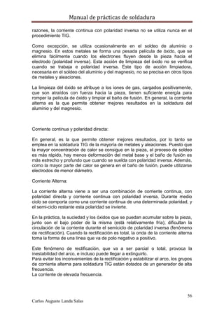 Manual de prácticas de soldadura
56
Carlos Augusto Landa Salas
razones, la corriente continua con polaridad inversa no se utiliza nunca en el
procedimiento TIG.
Como excepción, se utiliza ocasionalmente en el soldeo de aluminio o
magnesio. En estos metales se forma una pesada película de óxido, que se
elimina fácilmente cuando los electrones fluyen desde la pieza hacia el
electrodo (polaridad inversa). Esta acción de limpieza del óxido no se verifica
cuando se trabaja e polaridad inversa. Este tipo de acción limpiadora,
necesaria en el soldeo del aluminio y del magnesio, no se precisa en otros tipos
de metales y aleaciones.
La limpieza del óxido se atribuye a los iones de gas, cargados positivamente,
que son atraídos con fuerza hacia la pieza, tienen suficiente energía para
romper la película de óxido y limpiar el baño de fusión. En general, la corriente
alterna es la que permite obtener mejores resultados en la soldadura del
aluminio y del magnesio.
Corriente continua y polaridad directa:
En general, es la que permite obtener mejores resultados, por lo tanto se
emplea en la soldadura TIG de la mayoría de metales y aleaciones. Puesto que
la mayor concentración de calor se consigue en la pieza, el proceso de soldeo
es más rápido, hay menos deformación del metal base y el baño de fusión es
más estrecho y profundo que cuando se suelda con polaridad inversa. Además,
como la mayor parte del calor se genera en el baño de fusión, puede utilizarse
electrodos de menor diámetro.
Corriente Alterna:
La corriente alterna viene a ser una combinación de corriente continua, con
polaridad directa y corriente continua con polaridad inversa. Durante medio
ciclo se comporta como una corriente continua de una determinada polaridad, y
el semi-ciclo restante esta polaridad se invierte.
En la práctica, la suciedad y los óxidos que se puedan acumular sobre la pieza,
junto con el bajo poder de la misma (está relativamente fría), dificultan la
circulación de la corriente durante el semiciclo de polaridad inversa (fenómeno
de rectificación). Cuando la rectificación es total, la onda de la corriente alterna
toma la forma de una línea que va de polo negativo a positivo.
Este fenómeno de rectificación, que va a ser parcial o total, provoca la
inestabilidad del arco, e incluso puede llegar a extinguirlo.
Para evitar los inconvenientes de la rectificación y estabilizar el arco, los grupos
de corriente alterna para soldadura TIG están dotados de un generador de alta
frecuencia.
La corriente de elevada frecuencia.
 