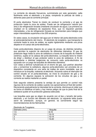 Manual de prácticas de soldadura
57
Carlos Augusto Landa Salas
La corriente de elevada frecuencia, suministrada por este generador, salta
fácilmente entre el electrodo y la pieza, rompiendo la película de óxido y
abriendo paso para la corriente principal.
El porta electrodos Tienen la misión de conducir la corriente y el gas de
protección hasta la zona de soldeo. Puede ser de refrigeración natural (por
aire) o de refrigeración forzada (mediante circulación de agua). Los primeros se
emplean en la soldadura de espesores finos, que no requieren grandes
intensidades, y los de refrigeración forzada se recomiendan para trabajos que
exijan intensidades superiores a los 200 amperios.
En estos casos, la circulación del agua por el interior del porta-electrodos evita
el sobrecalentamiento del mismo. El electrodo de tungsteno, que transporta la
corriente hasta la zona de soldeo, se sujeta rígidamente mediante una pinza
alojada en el cuerpo del porta-electrodos.
Cada porta-electrodos dispone de un juego de pinzas, de distintos tamaños,
que permiten la sujeción de electrodos de diferentes diámetros. El gas de
protección llega hasta la zona de soldadura a través de la boquilla de material
cerámico, sujeta en la cabeza del porta-electrodos. La boquilla tiene la misión
de dirigir y distribuir el gas protector sobre la zona de soldadura. A fin de
acomodarse a distintas exigencias de consumo cada porta-electrodos va
equipado con un juego de boquillas de diferentes diámetros.
Con vistas a eliminar turbulencias en el chorro de gas, que podrían absorber
aire y contaminar la soldadura, algunos porta-electrodos van provistos de un
dispositivo consistente en una serie de mallas de acero inoxidable, que se
introduce en la boquilla, rodeando al electrodo. Actuando sobre el interruptor de
control situado en el porta-electrodos, se inicia la circulación de gas y de
corriente. En algunos equipos la activación de los circuitos de gas y de
corriente se realiza mediante un pedal.
Este segundo sistema presenta la ventaja de que permite un control más
riguroso de la corriente de soldeo cuando nos aproximamos al final del cordón.
Decreciendo gradualmente la intensidad de la corriente, disminuye el cráter que
se forma al solidificar el baño y hay menos peligro de que la parte final de la
soldadura quede sin la protección gaseosa adecuada.
Las boquillas para gas se eligen de acuerdo con el tipo y tamaño del porta-
electrodo, y en función del diámetro del electrodo. La siguiente tabla puede
servir de orientación, aunque, en general, es conveniente seguir las
recomendaciones de los fabricantes.
Electrodo de Tungsteno
Diámetro (mm) Boquilla
1.5 6-10
2.5 10-12
3 12-14
5 14-20
 