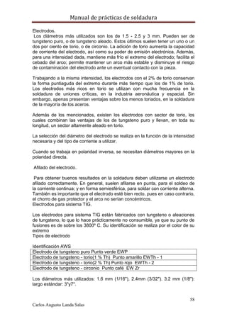 Manual de prácticas de soldadura
58
Carlos Augusto Landa Salas
Electrodos.
Los diámetros más utilizados son los de 1.5 - 2.5 y 3 mm. Pueden ser de
tungsteno puro, o de tungsteno aleado. Estos últimos suelen tener un uno o un
dos por ciento de torio, o de circonio. La adición de torio aumenta la capacidad
de corriente del electrodo, así como su poder de emisión electrónica. Además,
para una intensidad dada, mantiene más frío el extremo del electrodo; facilita el
cebado del arco; permite mantener un arco más estable y disminuye el riesgo
de contaminación del electrodo ante un eventual contacto con la pieza.
Trabajando a la misma intensidad, los electrodos con el 2% de torio conservan
la forma puntiaguda del extremo durante más tiempo que los de 1% de torio.
Los electrodos más ricos en torio se utilizan con mucha frecuencia en la
soldadura de uniones críticas, en la industria aeronáutica y espacial. Sin
embargo, apenas presentan ventajas sobre los menos toriados, en la soldadura
de la mayoría de los aceros.
Además de los mencionados, existen los electrodos con sector de torio, los
cuales combinan las ventajas de los de tungsteno puro y llevan, en toda su
longitud, un sector altamente aleado en torio.
La selección del diámetro del electrodo se realiza en la función de la intensidad
necesaria y del tipo de corriente a utilizar.
Cuando se trabaja en polaridad inversa, se necesitan diámetros mayores en la
polaridad directa.
Afilado del electrodo.
Para obtener buenos resultados en la soldadura deben utilizarse un electrodo
afilado correctamente. En general, suelen afilarse en punta, para el soldeo de
la corriente continua; y en forma semiesférica, para soldar con corriente alterna.
También es importante que el electrodo esté bien recto, pues en caso contrario,
el chorro de gas protector y el arco no serían concéntricos.
Electrodos para sistema TIG.
Los electrodos para sistema TIG están fabricados con tungsteno o aleaciones
de tungsteno, lo que lo hace prácticamente no consumible, ya que su punto de
fusiones es de sobre los 3800º C. Su identificación se realiza por el color de su
extremo
Tipos de electrodo
Identificación AWS
Electrodo de tungsteno puro Punto verde EWP
Electrodo de tungsteno - torio(1 % Th) Punto amarillo EWTh - 1
Electrodo de tungsteno - torio(2 % Th) Punto rojo EWTh - 2
Electrodo de tungsteno - circonio Punto café EW Zr
Los diámetros más utilizados: 1.6 mm (1/16"), 2.4mm (3/32"). 3.2 mm (1/8"):
largo estándar: 3"y7".
 