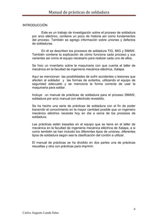 Manual de prácticas de soldadura
6
Carlos Augusto Landa Salas
INTRODUCCIÓN
Este es un trabajo de investigación sobre el proceso de soldadura
por arco eléctrico, contiene un poco de historia así como fundamentos
del proceso. También se agrego información sobre uniones y defectos
de soldaduras.
En él se describen los procesos de soldadura TIG, MIG y SMAW.
También contiene la explicación de cómo funciona cada proceso y sus
variantes así como el equipo necesario para realizar cada uno de ellos.
Se hizo un inventario sobre la maquinaria con que cuenta el taller de
mecánica en la facultad de ingeniería mecánica eléctrica, Xalapa.
Aquí se mencionan las posibilidades de sufrir accidentes o lesiones que
afecten al soldador y las formas de evitarlos, utilizando el equipo de
seguridad adecuado y se menciona la forma correcta de usar la
maquinaria para soldar.
Incluye un manual de prácticas de soldadura para el proceso SMAW,
soldadura por arco manual con electrodo revestido.
Se ha hecho una serie de prácticas de soldadura con el fin de poder
transmitir el conocimiento en la mayor cantidad posible que un ingeniero
mecánico eléctrico necesita hoy en día a cerca de los procesos de
soldadura.
Las prácticas están basadas en el equipo que se tiene en el taller de
mecánica en la facultad de ingeniería mecánica eléctrica de Xalapa, a si
como también se han incluido los diferentes tipos de uniones, diferentes
tipos de soldadura según sea la clasificación del cordón a utilizar.
El manual de prácticas se ha dividido en dos partes una de prácticas
resueltas y otra con prácticas para imprimir.
 