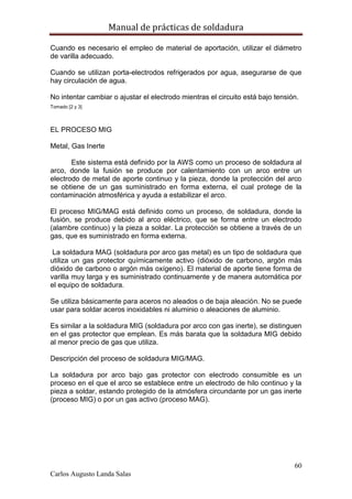 Manual de prácticas de soldadura
60
Carlos Augusto Landa Salas
Cuando es necesario el empleo de material de aportación, utilizar el diámetro
de varilla adecuado.
Cuando se utilizan porta-electrodos refrigerados por agua, asegurarse de que
hay circulación de agua.
No intentar cambiar o ajustar el electrodo mientras el circuito está bajo tensión.
Tomado [2 y 3]
EL PROCESO MIG
Metal, Gas Inerte
Este sistema está definido por la AWS como un proceso de soldadura al
arco, donde la fusión se produce por calentamiento con un arco entre un
electrodo de metal de aporte continuo y la pieza, donde la protección del arco
se obtiene de un gas suministrado en forma externa, el cual protege de la
contaminación atmosférica y ayuda a estabilizar el arco.
El proceso MIG/MAG está definido como un proceso, de soldadura, donde la
fusión, se produce debido al arco eléctrico, que se forma entre un electrodo
(alambre continuo) y la pieza a soldar. La protección se obtiene a través de un
gas, que es suministrado en forma externa.
La soldadura MAG (soldadura por arco gas metal) es un tipo de soldadura que
utiliza un gas protector químicamente activo (dióxido de carbono, argón más
dióxido de carbono o argón más oxígeno). El material de aporte tiene forma de
varilla muy larga y es suministrado continuamente y de manera automática por
el equipo de soldadura.
Se utiliza básicamente para aceros no aleados o de baja aleación. No se puede
usar para soldar aceros inoxidables ni aluminio o aleaciones de aluminio.
Es similar a la soldadura MIG (soldadura por arco con gas inerte), se distinguen
en el gas protector que emplean. Es más barata que la soldadura MIG debido
al menor precio de gas que utiliza.
Descripción del proceso de soldadura MIG/MAG.
La soldadura por arco bajo gas protector con electrodo consumible es un
proceso en el que el arco se establece entre un electrodo de hilo continuo y la
pieza a soldar, estando protegido de la atmósfera circundante por un gas inerte
(proceso MIG) o por un gas activo (proceso MAG).
 