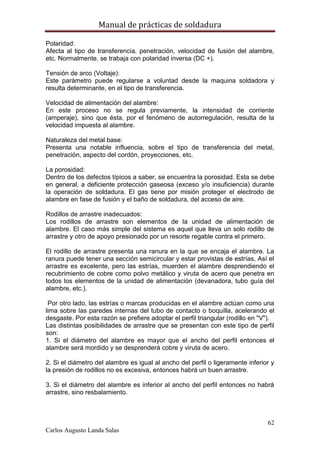 Manual de prácticas de soldadura
62
Carlos Augusto Landa Salas
Polaridad:
Afecta al tipo de transferencia, penetración, velocidad de fusión del alambre,
etc. Normalmente, se trabaja con polaridad inversa (DC +).
Tensión de arco (Voltaje):
Este parámetro puede regularse a voluntad desde la maquina soldadora y
resulta determinante, en el tipo de transferencia.
Velocidad de alimentación del alambre:
En este proceso no se regula previamente, la intensidad de corriente
(amperaje), sino que ésta, por el fenómeno de autorregulación, resulta de la
velocidad impuesta al alambre.
Naturaleza del metal base:
Presenta una notable influencia, sobre el tipo de transferencia del metal,
penetración, aspecto del cordón, proyecciones, etc.
La porosidad:
Dentro de los defectos típicos a saber, se encuentra la porosidad. Esta se debe
en general, a deficiente protección gaseosa (exceso y/o insuficiencia) durante
la operación de soldadura. El gas tiene por misión proteger el electrodo de
alambre en fase de fusión y el baño de soldadura, del acceso de aire.
Rodillos de arrastre inadecuados:
Los rodillos de arrastre son elementos de la unidad de alimentación de
alambre. El caso más simple del sistema es aquel que lleva un solo rodillo de
arrastre y otro de apoyo presionado por un resorte regable contra el primero.
El rodillo de arrastre presenta una ranura en la que se encaja el alambre. La
ranura puede tener una sección semicircular y estar provistas de estrías, Así el
arrastre es excelente, pero las estrías, muerden el alambre desprendiendo el
recubrimiento de cobre como polvo metálico y viruta de acero que penetra en
todos los elementos de la unidad de alimentación (devanadora, tubo guía del
alambre, etc.).
Por otro lado, las estrías o marcas producidas en el alambre actúan como una
lima sobre las paredes internas del tubo de contacto o boquilla, acelerando el
desgaste. Por esta razón se prefiere adoptar el perfil triangular (rodillo en "V").
Las distintas posibilidades de arrastre que se presentan con este tipo de perfil
son:
1. Si el diámetro del alambre es mayor que el ancho del perfil entonces el
alambre será mordido y se desprenderá cobre y viruta de acero.
2. Si el diámetro del alambre es igual al ancho del perfil o ligeramente inferior y
la presión de rodillos no es excesiva, entonces habrá un buen arrastre.
3. Si el diámetro del alambre es inferior al ancho del perfil entonces no habrá
arrastre, sino resbalamiento.
 