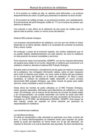 Manual de prácticas de soldadura
63
Carlos Augusto Landa Salas
4. Si la presión en rodillos es alta, el, alambre será deformado, y se produce
desprendimiento de cobre. El perfil que presentara el alambre no será circular.
5. Si la presión de rodillos es baja, no se producirá arrastre, sino resbalamiento.
El inconveniente del perfil triangular (rodillo en "V") es el exceso de presión que
deforma el alambre.
Una solución a esto último es la utilización de dos pares de rodillos para no
ejercer toda la presión, sobre un mismo punto del alambre.
Sistema MIG pulsado sinérgico.
Los procesos semiautomáticos de soldadura, son los que han tenido el mayor
desarrollo en la última década, debido a la necesidad de aumentar el producto
final y reducir costos.
Sin embargo, a pesar de la evolución lograda, aún existen soldaduras que no
es posible realizar satisfactoriamente con este sistema, tal como la soldadura
en toda posición de aceros inoxidables y aluminios.
Para solucionar estos inconvenientes, KEMPPI, uno de los mayores fabricantes
de equipos para soldar en el mundo, desarrolló un sistema que revolucionó a la
soldadura moderna, llamado el sistema MIG Pulsado Sinérgico.
Estudios sobre la formación y transferencia de las gotas de metal en el proceso
de la soldadura, han entregado información valiosa, sobre el calor necesario
para fundir el alambre para soldar, así como sobre el efecto del gas protector
en la transferencia del alambre en el baño de soldadura. En base a estos
resultados, el instituto de soldaduras Inglés desarrolló un nuevo proceso
denominado MIG pulsado Sinérgico, que utiliza mezcla de gases para soldar
aluminio, acero inoxidable y acero al carbono.
Hasta ahora las fuentes de poder utilizadas en el MIG Pulsado Sinérgico,
fueron equipos especiales, fabricados para laboratorios de soldadura a un alto
costo. Sin embargo, con el avance de las técnicas de circuitos de estado sólido
y de microprocesador, fue posible desarrollar una fuente de poder para MIG
Pulsado Sinérgico, basada en la técnica del ciclo convertidor de frecuencia; el
resultado es el PS 5000, del Multisistema INDURA / KEMPPI. Este equipo de
fácil manejo, puede ser operado en forma eficiente por personas no
especializadas en soldadura.
Las transferencias metálicas
La transferencia Spray:
El metal es transportado a alta velocidad en partículas muy finas a través del
arco. La fuerza electromagnética es bastante fuerte para expulsar las gotas
desde la punta del electrodo en forma lineal con el eje del electrodo, sin
importar la dirección a la cual el electrodo esta apuntado. Se tiene transferencia
 