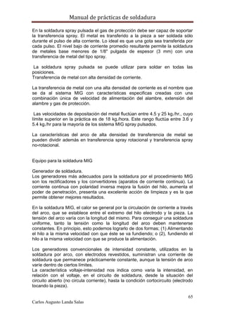 Manual de prácticas de soldadura
65
Carlos Augusto Landa Salas
En la soldadura spray pulsada el gas de protección debe ser capaz de soportar
la transferencia spray. El metal es transferido a la pieza a ser soldada sólo
durante el pulso de alta corriente. Lo ideal es que una gota sea transferida por
cada pulso. El nivel bajo de corriente promedio resultante permite la soldadura
de metales base menores de 1/8" pulgada de espesor (3 mm) con una
transferencia de metal del tipo spray.
La soldadura spray pulsada se puede utilizar para soldar en todas las
posiciones.
Transferencia de metal con alta densidad de corriente.
La transferencia de metal con una alta densidad de corriente es el nombre que
se da al sistema MIG con características especificas creadas con una
combinación única de velocidad de alimentación del alambre, extensión del
alambre y gas de protección.
Las velocidades de depositación del metal fluctúan entre 4.5 y 25 kg./hr., cuyo
límite superior en la práctica es de 18 kg./hora. Este rango fluctúa entre 3.6 y
5.4 kg./hr para la mayoría de los sistema MIG spray pulsados.
La características del arco de alta densidad de transferencia de metal se
pueden dividir además en transferencia spray rotacional y transferencia spray
no-rotacional.
Equipo para la soldadura MIG
Generador de soldadura.
Los generadores más adecuados para la soldadura por el procedimiento MIG
son los rectificadores y los convertidores (aparatos de corriente continua). La
corriente continua con polaridad inversa mejora la fusión del hilo, aumenta el
poder de penetración, presenta una excelente acción de limpieza y es la que
permite obtener mejores resultados.
En la soldadura MIG, el calor se general por la circulación de corriente a través
del arco, que se establece entre el extremo del hilo electrodo y la pieza. La
tensión del arco varía con la longitud del mismo. Para conseguir una soldadura
uniforme, tanto la tensión como la longitud del arco deben mantenerse
constantes. En principio, esto podemos lograrlo de dos formas; (1) Alimentando
el hilo a la misma velocidad con que éste se va fundiendo; o (2), fundiendo el
hilo a la misma velocidad con que se produce la alimentación.
Los generadores convencionales de intensidad constante, utilizados en la
soldadura por arco, con electrodos revestidos, suministran una corriente de
soldadura que permanece prácticamente constante, aunque la tensión de arco
varíe dentro de ciertos límites.
La característica voltaje-intensidad nos indica como varia la intensidad, en
relación con el voltaje, en el circuito de soldadura, desde la situación del
circuito abierto (no circula corriente), hasta la condición cortocircuito (electrodo
tocando la pieza).
 