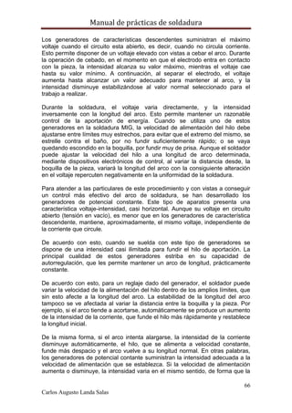 Manual de prácticas de soldadura
66
Carlos Augusto Landa Salas
Los generadores de características descendentes suministran el máximo
voltaje cuando el circuito esta abierto, es decir, cuando no circula corriente.
Esto permite disponer de un voltaje elevado con vistas a cebar el arco. Durante
la operación de cebado, en el momento en que el electrodo entra en contacto
con la pieza, la intensidad alcanza su valor máximo, mientras el voltaje cae
hasta su valor mínimo. A continuación, al separar el electrodo, el voltaje
aumenta hasta alcanzar un valor adecuado para mantener al arco, y la
intensidad disminuye estabilizándose al valor normal seleccionado para el
trabajo a realizar.
Durante la soldadura, el voltaje varia directamente, y la intensidad
inversamente con la longitud del arco. Esto permite mantener un razonable
control de la aportación de energía. Cuando se utiliza uno de estos
generadores en la soldadura MIG, la velocidad de alimentación del hilo debe
ajustarse entre límites muy estrechos, para evitar que el extremo del mismo, se
estrelle contra el baño, por no fundir suficientemente rápido; o se vaya
quedando escondido en la boquilla, por fundir muy de prisa. Aunque el soldador
puede ajustar la velocidad del hilo a una longitud de arco determinada,
mediante dispositivos electrónicos de control, al variar la distancia desde, la
boquilla de la pieza, variará la longitud del arco con la consiguiente alteración
en el voltaje repercuten negativamente en la uniformidad de la soldadura.
Para atender a las particulares de este procedimiento y con vistas a conseguir
un control más efectivo del arco de soldadura, se han desarrollado los
generadores de potencial constante. Este tipo de aparatos presenta una
característica voltaje-intensidad, casi horizontal. Aunque su voltaje en circuito
abierto (tensión en vacío), es menor que en los generadores de característica
descendente, mantiene, aproximadamente, el mismo voltaje, independiente de
la corriente que circule.
De acuerdo con esto, cuando se suelda con este tipo de generadores se
dispone de una intensidad casi ilimitada para fundir el hilo de aportación. La
principal cualidad de estos generadores estriba en su capacidad de
autorregulación, que les permite mantener un arco de longitud, prácticamente
constante.
De acuerdo con esto, para un reglaje dado del generador, el soldador puede
variar la velocidad de la alimentación del hilo dentro de los amplios límites, que
sin esto afecte a la longitud del arco. La estabilidad de la longitud del arco
tampoco se ve afectada al variar la distancia entre la boquilla y la pieza. Por
ejemplo, si el arco tiende a acortarse, automáticamente se produce un aumento
de la intensidad de la corriente, que funde el hilo más rápidamente y restablece
la longitud inicial.
De la misma forma, si el arco intenta alargarse, la intensidad de la corriente
disminuye automáticamente, el hilo, que se alimenta a velocidad constante,
funde más despacio y el arco vuelve a su longitud normal. En otras palabras,
los generadores de potencial contante suministran la intensidad adecuada a la
velocidad de alimentación que se establezca. Si la velocidad de alimentación
aumenta o disminuye, la intensidad varia en el mismo sentido, de forma que la
 
