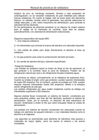 Manual de prácticas de soldadura
67
Carlos Augusto Landa Salas
longitud de arco se mantenga constante. Gracias a esta propiedad de
autorregulación, no se necesitan soldadores de gran habilidad para obtener
buenas soldaduras. En cuanto al reglaje, sólo se actúa sobre dos elementos
básicos: un reóstato, situado sobre el generador, que permite seleccionar el
voltaje adecuado, y otro, sobre mecanismo de alimentación, para controlar la
velocidad del hilo electrodo.
En los generadores de potencial constante no se dispone de ningún sistema
para el reglaje de la intensidad de corriente, pues ésta se adapta,
automáticamente, a la velocidad de alimentación seleccionada.
Diagrama esquemático del equipo MIG:
1.- Una máquina soldadura.
2.- Un alimentador que controla el avance del alambre a la velocidad requerida.
3.- Una pistola de soldar para dirigir directamente el alambre al área de
soldadura.
4.- Un gas protector para evitar la contaminación del baño de fusión.
5.- Un carrete de alambre del tipo y diámetro especificado.
Pistola De Soldadura
Las Pistolas de soldadura tienen la misión de dirigir el hilo de aportación, el
gas protector y la corriente hacia la zona de soldadura. Pueden ser de
refrigeración natural (por aire) o de refrigeración forzada (mediante agua).
Las primeras se utilizan, principalmente, en la soldadura de espesores finos.
Cuando se emplea el argón como gas protector, pueden soportar intensidades
de hasta 200 amperios. Por el contrario, cuando se protege con CO2, pueden
soportar mayores intensidades (hasta 300 amperios), debido a la enérgica
acción refrigerante de este gas.
Las pistolas refrigeradas por agua suelen emplearse cuando se trabaja con
intensidades superiores a 200 amperios.
Algunas pistolas llevan incorporado un sistema de tracción, constituidos por
unos pequeños rodillos, que tiran del hilo electrodo, ayudando al sistema de
alimentación. Otras, por el contrario, no disponen de este mecanismo de
tracción, limitándose a recibir el hilo que viene empujado desde la unidad de
alimentación.
Las pistolas con sistema de tracción incorporado son adecuadas cuando se
trabaja con alambres de pequeño diámetro, o con materiales blandos como el
aluminio y el magnesio.
Las segundas se recomiendan para alambres de diámetros más gruesos y
materiales de mayor rigidez, como los aceros al carbono y los aceros
inoxidables.
 
