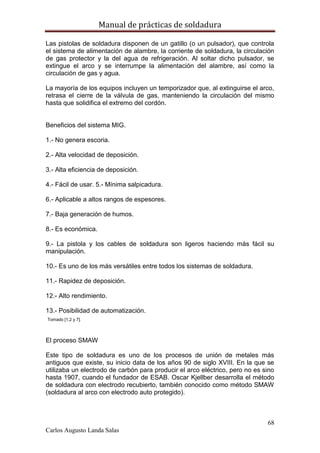 Manual de prácticas de soldadura
68
Carlos Augusto Landa Salas
Las pistolas de soldadura disponen de un gatillo (o un pulsador), que controla
el sistema de alimentación de alambre, la corriente de soldadura, la circulación
de gas protector y la del agua de refrigeración. Al soltar dicho pulsador, se
extingue el arco y se interrumpe la alimentación del alambre, así como la
circulación de gas y agua.
La mayoría de los equipos incluyen un temporizador que, al extinguirse el arco,
retrasa el cierre de la válvula de gas, manteniendo la circulación del mismo
hasta que solidifica el extremo del cordón.
Beneficios del sistema MIG.
1.- No genera escoria.
2.- Alta velocidad de deposición.
3.- Alta eficiencia de deposición.
4.- Fácil de usar. 5.- Mínima salpicadura.
6.- Aplicable a altos rangos de espesores.
7.- Baja generación de humos.
8.- Es económica.
9.- La pistola y los cables de soldadura son ligeros haciendo más fácil su
manipulación.
10.- Es uno de los más versátiles entre todos los sistemas de soldadura.
11.- Rapidez de deposición.
12.- Alto rendimiento.
13.- Posibilidad de automatización.
Tomado [1,2 y 7].
El proceso SMAW
Este tipo de soldadura es uno de los procesos de unión de metales más
antiguos que existe, su inicio data de los años 90 de siglo XVIII. En la que se
utilizaba un electrodo de carbón para producir el arco eléctrico, pero no es sino
hasta 1907, cuando el fundador de ESAB. Oscar Kjellber desarrolla el método
de soldadura con electrodo recubierto, también conocido como método SMAW
(soldadura al arco con electrodo auto protegido).
 