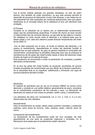 Manual de prácticas de soldadura
69
Carlos Augusto Landa Salas
Fue el primer método aplicado con grandes resultados, no solo de orden
técnico, sino también de orden económico, ya que este proceso permitió el
desarrollo de procesos de fabricación mucho más eficaces, y que hasta hoy en
día solamente han sido superados por modernas aplicaciones, pero que siguen
basándose en el concepto básico de la soldadura al arco con electrodo auto
protegido.
El Proceso
Consiste en la utilización de un electro con un determinado recubrimiento,
según sea las características específicas. A través del mismo se hace circular
un determinado tipo de corriente eléctrica, ya sea esta de tipo alterna o directa.
Se establece un corto circuito entre el electrodo y el material base que se
desea soldar o unir, este arco eléctrico puede alcanzar temperaturas del orden
de los 5500 ºC.
Con el calor producido por el arco, se funde el extremo del electrodo y se
quema el revestimiento, depositándose el núcleo del electrodo fundido al
material que se está soldando, de paso se genera mediante la combustión del
recubrimiento, produciéndose la atmósfera adecuada para que se produzca la
transferencia de las gotas del metal fundido desde el alma del electrodo hasta
el baño de fusión en el material de base.
Esta protección se circunscribe a evitar la penetración de humedad y posibles
elementos contaminantes.
En el arco las gotas del metal fundido se proyectan recubiertas de escoria
fundida procedente del recubrimiento que por efecto de la tensión superficial y
de la viscosidad flota en la superficie, solidificando y formando una capa de
escoria protectora del baño fundido.
Electrodos.
El material de aportación que se usa en el proceso SMAW se conoce como
electrodo y consiste en una varilla metálica, generalmente de acero, recubierta
de un revestimiento concéntrico de flux extruido y seco. La fabricación de
electrodos se realiza en dos líneas en paralelo: varilla o alma, y revestimiento.
Los diámetros del alma son normalmente 1.6, 2, 2.5, 3, 3.25, 4, 5 y 6 mm,
siendo estos los más utilizados.
Revestimiento.
Para el revestimiento se suelen utilizar hasta cuarenta minerales y sustancias
distintas, como arena de zirconio, rutilo, celulosa, caolín, mármol, polvo de
hierro,
Composición del revestimiento.
La composición de los revestimientos suele ser muy compleja. Se trata
generalmente de una serie de sustancias orgánicas y minerales. En la
fabricación de la pasta para el revestimiento suelen intervenir:
 