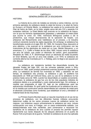 Manual de prácticas de soldadura
7
Carlos Augusto Landa Salas
CAPITULO I
GENERALIDADES DE LA SOLDADURA
HISTORIA.
La historia de la unión de metales se remonta a varios milenios, con los
primeros ejemplos de soldadura desde la edad de bronce y la edad de hierro
en Europa y el Oriente Medio. La soldadura fue usada en la construcción del
Pilar de hierro de Delhi, en la India, erigido cerca del año 310 y pesando 5.4
toneladas métricas. La Edad Media trajo avances en la soldadura de fragua,
con la que los herreros repetidamente golpeaban y calentaban el metal hasta
que ocurría la unión. En 1540, Vannoccio Biringuccio publicó a De la
pirotechnia, que incluye descripciones de la operación de forjado. Los
artesanos del Renacimiento eran habilidosos en el proceso, y la industria
continuó creciendo durante los siglos siguientes. Sin embargo, la soldadura fue
transformada durante el el siglo XIX. En 1800, Sir Humphry Davy descubrió el
arco eléctrico, y los avances en la soldadura por arco continuaron con las
invenciones de los electrodos de metal por un ruso, Nikolai Slavyanov, y un
americano, C. L. Coffin a finales de los años 1800, incluso como la soldadura
por arco de carbón, que usaba un electrodo de carbón, ganó popularidad.
Alrededor de 1900, A. P. Strohmenger lanzó un electrodo de metal recubierto
en Gran Bretaña, que dio un arco más estable, y en 1919, la soldadura de
corriente alterna fue inventada por C. J. Holslag, pero no llegó a ser popular por
otra década.
La soldadura por resistencia también fue desarrollada durante las
décadas finales del siglo XIX, con las primeras patentes yendo a Elihu
Thomson en 1885, quien produjo posteriores avances durante los siguientes 15
años. La soldadura de termita fue inventada en 1893, y alrededor de ese
tiempo, se estableció otro proceso, la soldadura a gas. El acetileno fue
descubierto en 1836 por Edmund Davy, pero su uso en la soldadura no fue
práctico hasta cerca de 1900, cuando fue desarrollado un soplete conveniente.
Al principio, la soldadura de gas fue uno de los más populares métodos de
soldadura debido a su portabilidad y costo relativamente bajo. Sin embargo, a
medida que progresaba el siglo 20, bajó en las preferencias para las
aplicaciones industriales. En gran parte fue sustituida por la soldadura de arco,
en la medida que continuaron siendo desarrolladas las cubiertas de metal para
el electrodo (conocidas como fundente), que estabilizan el arco y blindaban el
material base de las impurezas.
La Primera Guerra Mundial causó un repunte importante en el uso de los
procesos de soldadura, con las diferentes fuerzas militares procurando
determinar cuáles de los varios procesos nuevos de soldadura serían los
mejores. Los británicos usaron primariamente la soldadura por arco, incluso
construyendo una nave, el Fulagar, con un casco enteramente soldado. Los
estadounidenses eran más vacilantes, pero comenzaron a reconocer los
beneficios de la soldadura de arco cuando el proceso les permitió reparar
rápidamente sus naves después de los ataques alemanes en el puerto de
Nueva York al principio de la guerra. También la soldadura de arco fue aplicada
 