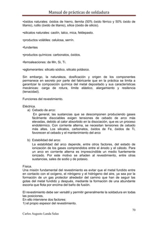 Manual de prácticas de soldadura
70
Carlos Augusto Landa Salas
•óxidos naturales: óxidos de hierro, ilemita (50% óxido férrico y 50% óxido de
titanio), rutilo (óxido de titanio), sílice (óxido de silicio).
•silicatos naturales: caolín, talco, mica, feldepasto.
•productos volátiles: celulosa, serrín.
•fundentes
•productos químicos: carbonatos, óxidos.
•ferroaleaciones: de Mn, Si, Ti.
•aglomerantes: silicato sódico, silicato potásico.
Sin embargo, la naturaleza, dosificación y origen de los componentes
permanece en secreto por parte del fabricante que en la práctica se limita a
garantizar la composición química del metal depositado y sus características
mecánicas: carga de rotura, límite elástico, alargamiento y resilencia
(tenacidad).
Funciones del revestimiento.
Eléctrica.
a) Cebado de arco:
En general, las sustancias que se descomponen produciendo gases
fácilmente disociables exigen tensiones de cebado de arco más
elevadas, debido al calor absorbido en la disociación, que es un proceso
endotérmico. Con corriente alterna, se necesitan tensiones de cebado
más altas. Los silicatos, carbonatos, óxidos de Fe, óxidos de Ti,
favorecen el cebado y el mantenimiento del arco
b) Estabilidad del arco:
La estabilidad del arco depende, entre otros factores, del estado de
ionización de los gases comprendidos entre el ánodo y el cátodo. Para
un arco en corriente alterna es imprescindible un medio fuertemente
ionizado. Por este motivo se añaden al revestimiento, entre otras
sustancias, sales de sodio y de potasio.
Física.
Una misión fundamental del revestimiento es evitar que el metal fundido entre
en contacto con el oxígeno, el nitrógeno y el hidrógeno del aire, ya sea por la
formación de un gas protector alrededor del camino que han de seguir las
gotas del metal fundido y después, mediante la formación de una abundante
escoria que flota por encima del baño de fusión.
El revestimiento debe ser versátil y permitir generalmente la soldadura en todas
las posiciones.
En ello interviene dos factores:
1) el propio espesor del revestimiento.
 