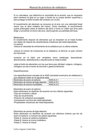 Manual de prácticas de soldadura
71
Carlos Augusto Landa Salas
2) su naturaleza, que determina la viscosidad de la escoria, que es necesaria
para mantener la gota en su lugar a través de su propia tensión superficial y
para proteger el baño fundido del contacto con el aire.
El revestimiento del electrodo se consume en el arco con una velocidad lineal
menor que el alma metálica del mismo. Como resultado, el recubrimiento
queda prolongado sobre el extremo del alma y forma un cráter que sirve para
dirigir y concentrar el chorro del arco, disminuyendo sus pérdidas térmicas.
Metalúrgica.
El revestimiento dispone de elementos que se disuelven en el metal fundido
con objeto de mejorar las características mecánicas del metal depositado.
La escoria:
•reduce la velocidad de enfriamiento de la soldadura por su efecto aislante.
•reduce el número de inclusiones en la soldadura, al eliminar un gran número
de impurezas.
•produce en el baño una verdadera micro metalurgia, desoxidando,
desnitrurando, desfosforando y desulfurando el metal fundido.
•aísla el baño de elementos con los que tiene gran afinidad: oxígeno, nitrógeno,
hidrógeno ya sea a través de escorias o gases protectores.
Especificaciones.
Las especificaciones actuales de la AWS (sociedad americana de soldadura) a
que obedecen están en la siguiente tabla.
Electrodos de acero al carbono AWS-A.5.1
Electrodos de aceros de baja aleación AWS-A.5.5
Electrodos de aceros inoxidables AWS-A.5.4
Electrodos de acero al carbono.
Estos electrodos se clasifican de acuerdo con los criterios siguientes:
•Tipo de corriente a utilizar.
•Tipo de recubrimiento.
•Posición de soldadura aconsejable.
•Composición química del metal depositado.
•Propiedades mecánicas del metal depositado.
Electrodos de aceros de baja aleación.
Estos electrodos se clasifican de acuerdo con idénticos criterios que los de
acero al carbono, e incluyen las clases siguientes:
•Clase A: Aceros al carbono-molibdeno.
•Clase B: Aceros al cromo-molibdeno.
•Clase C: Aceros al níquel.
 