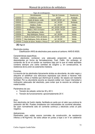 Manual de prácticas de soldadura
73
Carlos Augusto Landa Salas
Electrodos ácidos.
Clasificación AWS de electrodos para aceros al carbono: AWS-E-6020.
Características específicas.
Estos electrodos contienen una adecuada proporción de productos
desoxidantes en forma de ferroaleaciones, FesI, FeMn. Sin embargo, el
contenido de Si en el cordón se mantiene bajo por lo que el metal aportado
contiene siempre una cierta cantidad de oxígeno y, en consecuencia, la
resiliencia de la unión es solamente mediana.
Escorias.
La escoria de los electrodos típicamente ácidos es abundante, de color negro y
adquiere al solidificar una estructura esponjosa que tiende a hacerse más
compacta y vítrea a medida que disminuye la acidez. Se separa con bastante
facilidad. Por su abundante escoria se requiere soldar con mayor intensidad e
inclinación adecuada del electrodo, para evitar que la escoria se anticipe al
metal fundido.
Parámetros de uso:
 Tensión de cebado: entre los 30 y 40 V.
 Tensión de funcionamiento: aproximadamente 25 V.
Arco.
Son electrodos de fusión rápida, facilitada en parte por el calor que produce la
oxidación del Mn. Pueden emplearse con intensidades de corriente elevadas.
Se usan normalmente sólo en corriente continua y electrodo unido al polo
negativo.
Aplicaciones.
Destinados para soldar aceros normales de construcción, de resistencia
inferios a 48 Kg/mm2. Se solía utilizar en juntas a tope o en V en calderería
 