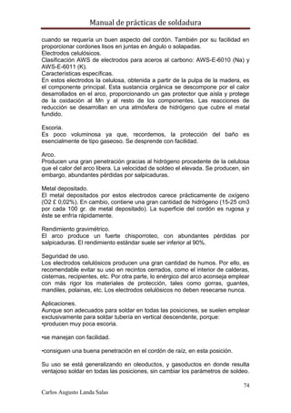 Manual de prácticas de soldadura
74
Carlos Augusto Landa Salas
cuando se requería un buen aspecto del cordón. También por su facilidad en
proporcionar cordones lisos en juntas en ángulo o solapadas.
Electrodos celulósicos.
Clasificación AWS de electrodos para aceros al carbono: AWS-E-6010 (Na) y
AWS-E-6011 (K).
Características específicas.
En estos electrodos la celulosa, obtenida a partir de la pulpa de la madera, es
el componente principal. Esta sustancia orgánica se descompone por el calor
desarrollados en el arco, proporcionando un gas protector que aísla y protege
de la oxidación al Mn y al resto de los componentes. Las reacciones de
reducción se desarrollan en una atmósfera de hidrógeno que cubre el metal
fundido.
Escoria.
Es poco voluminosa ya que, recordemos, la protección del baño es
esencialmente de tipo gaseoso. Se desprende con facilidad.
Arco.
Producen una gran penetración gracias al hidrógeno procedente de la celulosa
que el calor del arco libera. La velocidad de soldeo el elevada. Se producen, sin
embargo, abundantes pérdidas por salpicaduras.
Metal depositado.
El metal depositados por estos electrodos carece prácticamente de oxígeno
(O2 £ 0,02%). En cambio, contiene una gran cantidad de hidrógeno (15-25 cm3
por cada 100 gr. de metal depositado). La superficie del cordón es rugosa y
éste se enfría rápidamente.
Rendimiento gravimétrico.
El arco produce un fuerte chisporroteo, con abundantes pérdidas por
salpicaduras. El rendimiento estándar suele ser inferior al 90%.
Seguridad de uso.
Los electrodos celulósicos producen una gran cantidad de humos. Por ello, es
recomendable evitar su uso en recintos cerrados, como el interior de calderas,
cisternas, recipientes, etc. Por otra parte, lo enérgico del arco aconseja emplear
con más rigor los materiales de protección, tales como gorras, guantes,
mandiles, polainas, etc. Los electrodos celulósicos no deben resecarse nunca.
Aplicaciones.
Aunque son adecuados para soldar en todas las posiciones, se suelen emplear
exclusivamente para soldar tubería en vertical descendente, porque:
•producen muy poca escoria.
•se manejan con facilidad.
•consiguen una buena penetración en el cordón de raíz, en esta posición.
Su uso se está generalizando en oleoductos, y gasoductos en donde resulta
ventajoso soldar en todas las posiciones, sin cambiar los parámetros de soldeo.
 