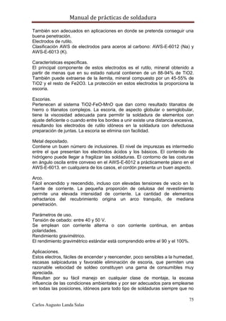 Manual de prácticas de soldadura
75
Carlos Augusto Landa Salas
También son adecuados en aplicaciones en donde se pretenda conseguir una
buena penetración.
Electrodos de rutilo.
Clasificación AWS de electrodos para aceros al carbono: AWS-E-6012 (Na) y
AWS-E-6013 (K).
Características específicas.
El principal componente de estos electrodos es el rutilo, mineral obtenido a
partir de menas que en su estado natural contienen de un 88-94% de TiO2.
También puede extraerse de la ilemita, mineral compuesto por un 45-55% de
TiO2 y el resto de Fe2O3. La protección en estos electrodos la proporciona la
escoria.
Escorias.
Pertenecen al sistema TiO2-FeO-MnO que dan como resultado titanatos de
hierro o titanatos complejos. La escoria, de aspecto globular o semiglobular,
tiene la viscosidad adecuada para permitir la soldadura de elementos con
ajuste deficiente o cuando entre los bordes a unir existe una distancia excesiva,
resultando los electrodos de rutilo idóneos en la soldadura con defectuosa
preparación de juntas. La escoria se elimina con facilidad.
Metal depositado.
Contiene un buen número de inclusiones. El nivel de impurezas es intermedio
entre el que presentan los electrodos ácidos y los básicos. El contenido de
hidrógeno puede llegar a fragilizar las soldaduras. El contorno de las costuras
en ángulo oscila entre convexo en el AWS-E-6012 a prácticamente plano en el
AWS-E-6013. en cualquiera de los casos, el cordón presenta un buen aspecto.
Arco.
Fácil encendido y reecendido, incluso con elevadas tensiones de vacío en la
fuente de corriente. La pequeña proporción de celulosa del revestimiento
permite una elevada intensidad de corriente. La cantidad de elementos
refractarios del recubrimiento origina un arco tranquilo, de mediana
penetración.
Parámetros de uso.
Tensión de cebado: entre 40 y 50 V.
Se emplean con corriente alterna o con corriente continua, en ambas
polaridades.
Rendimiento gravimétrico.
El rendimiento gravimétrico estándar está comprendido entre el 90 y el 100%.
Aplicaciones.
Estos electros, fáciles de encender y reencender, poco sensibles a la humedad,
escasas salpicaduras y favorable eliminación de escoria, que permiten una
razonable velocidad de soldeo constituyen una gama de consumibles muy
apreciada.
Resultan por su fácil manejo en cualquier clase de montaje, la escasa
influencia de las condiciones ambientales y por ser adecuados para emplearse
en todas las posiciones, idóneos para todo tipo de soldaduras siempre que no
 