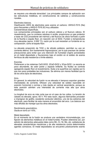Manual de prácticas de soldadura
76
Carlos Augusto Landa Salas
se requiera una elevada tenacidad. Los principales campos de aplicación son
las estructuras metálicas, en construcciones de calderas y construcciones
navales.
Electrodos básicos.
Clasificación AWS de electrodos para aceros al carbono: AWS-E-7015 (Na)
poco frecuentes y AWS-E-7016 (K) muy utilizados
Características específicas.
Los componentes principales son el carburo cálcico y el fluoruro cálcico. El
revestimiento, que no contiene celulosa ni arcilla, proporciona un gas protector
a base de CO2 procedente del mármol y del fluoruro de silicio formado a partir
de la fluorita e espato flúor, en reacción con el SiO2. Funden a temperaturas
muy elevadas (aprox. 2.000 °C), razón por la cual necesitan un fundente en su
composición, como el espato flúor.
La elevada proporción de TiO2 y de silicato potásico, permiten su uso en
corriente alterna. Son fuertemente higroscópicos, por lo que precisan de ciertas
precauciones para evitar que una retención de humedad origine porosidades
en el metal depositado y fisuraciones bajo el cordón en el soldeo de aceros
ferríticos de alta resistencia o límite elástico.
Escorias.
Pertenecen a los sistemas CaO-SiO2, 2CaO-SiO2 y 3Cao-SiO2. La escoria es
poco abundante, de color pardo y aspecto brillante. Su fluidez se controla
agregando espato flúor al revestimiento. Sube a la superficie con rapidez por lo
que son poco probables las inclusiones. Se elimina con menos facilidad que la
de los otros tipos de electrodos.
Arco.
En general, la velocidad de fusión no es elevada ni tampoco soportan grandes
intensidades de corriente. Ofrecen una velocidad de soldeo razonable en
posición horizontal o cornisa y más rápida en vertical ascendente, porque es
esta posición admiten una intensidad de corriente más alta que otros
electrodos.
La longitud de arco es más corta que en el caso de los rutilos. La tensión de
cebado es elevada, aprox. 65 V. Por esta razón, algunos fabricantes proceden
a impregnar de grafito, excelente conductor eléctrico, uno de los extremos del
electrodo, para facilitar de esta manera el encendido del arco. Los básicos son
más difíciles de manejar que los otros electrodos.
Rendimiento gravimétrico.
Oscila en torno al 110%.
Metal depositado.
En el momento de la fusión se produce una verdadera micrometalurgia, con
fijación de elementos metálicos en el metal fundido. Pueden obtenerse así, por
adición de elementos adecuados tales como Mn, Cr, Ni, Mo, etc. soldaduras de
elevadas características mecánicas y de alta resistencia contra determinados
agentes corrosivos. El metal depositados se encuentra prácticamente exento
 
